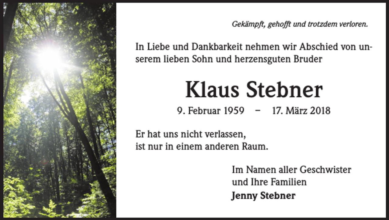 <p>Gekämpft, gehofft und trotzdem verloren.</p><p>In Liebe und Dankbarkeit nehmen wir Abschied von unserem lieben Sohn und herzensguten Bruder</p><p>Klaus Stebner<br />9. Februar 1959 – 17. März 2018<br />Er hat uns nicht verlassen,<br />ist nur in einem anderen Raum.<br />Im Namen aller Geschwister<br />und Ihre Familien<br />Jenny Stebner</p>