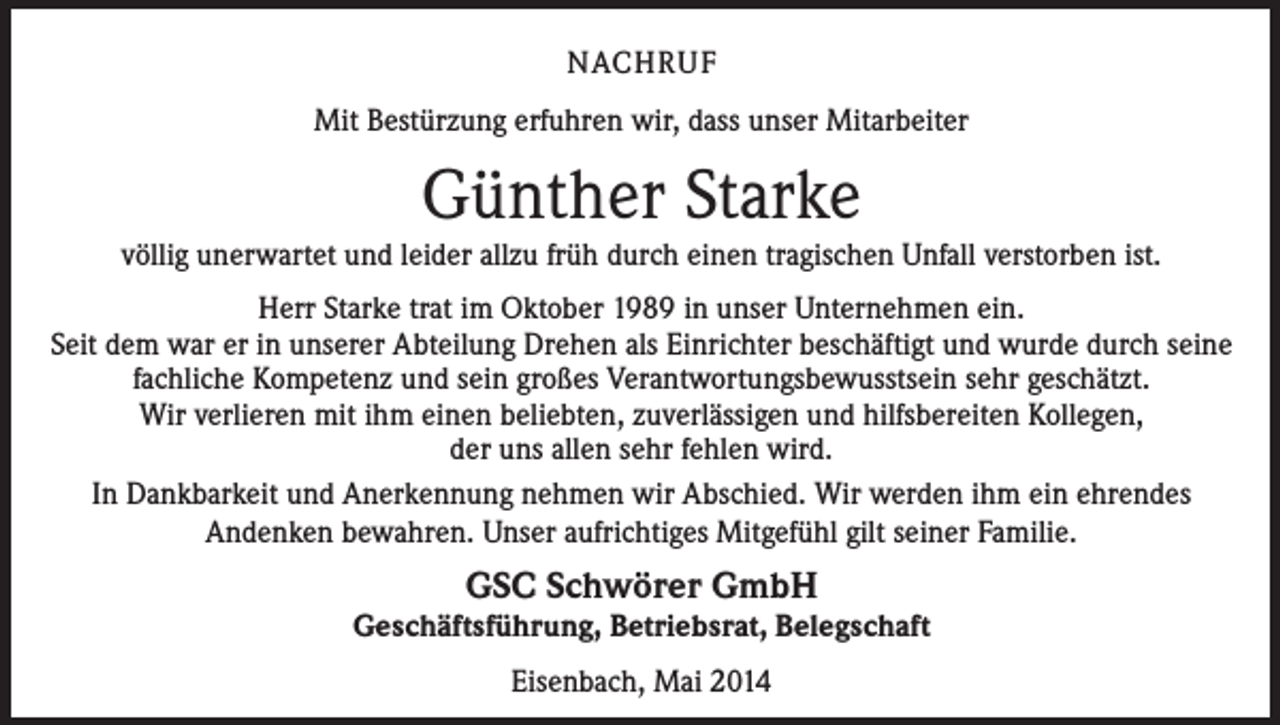 <p>NACHRUF<br />Mit Bestürzung erfuhren wir, dass unser Mitarbeiter</p><p>Günther Starke<br />völlig unerwartet und leider allzu früh durch einen tragischen Unfall verstorben ist.<br />Herr Starke trat im Oktober 1989 in unser Unternehmen ein.<br />Seit dem war er in unserer Abteilung Drehen als Einrichter beschäftigt und wurde durch seine<br />fachliche Kompetenz und sein großes Verantwortungsbewusstsein sehr geschätzt.<br />Wir verlieren mit ihm einen beliebten, zuverlässigen und hilfsbereiten Kollegen,<br />der uns allen sehr fehlen wird.<br />In Dankbarkeit und Anerkennung nehmen wir Abschied. Wir werden ihm ein ehrendes<br />Andenken bewahren. Unser aufrichtiges Mitgefühl gilt seiner Familie.</p><p>GSC Schwörer GmbH</p><p>Geschäftsführung, Betriebsrat, Belegschaft<br />Eisenbach, Mai 2014</p>