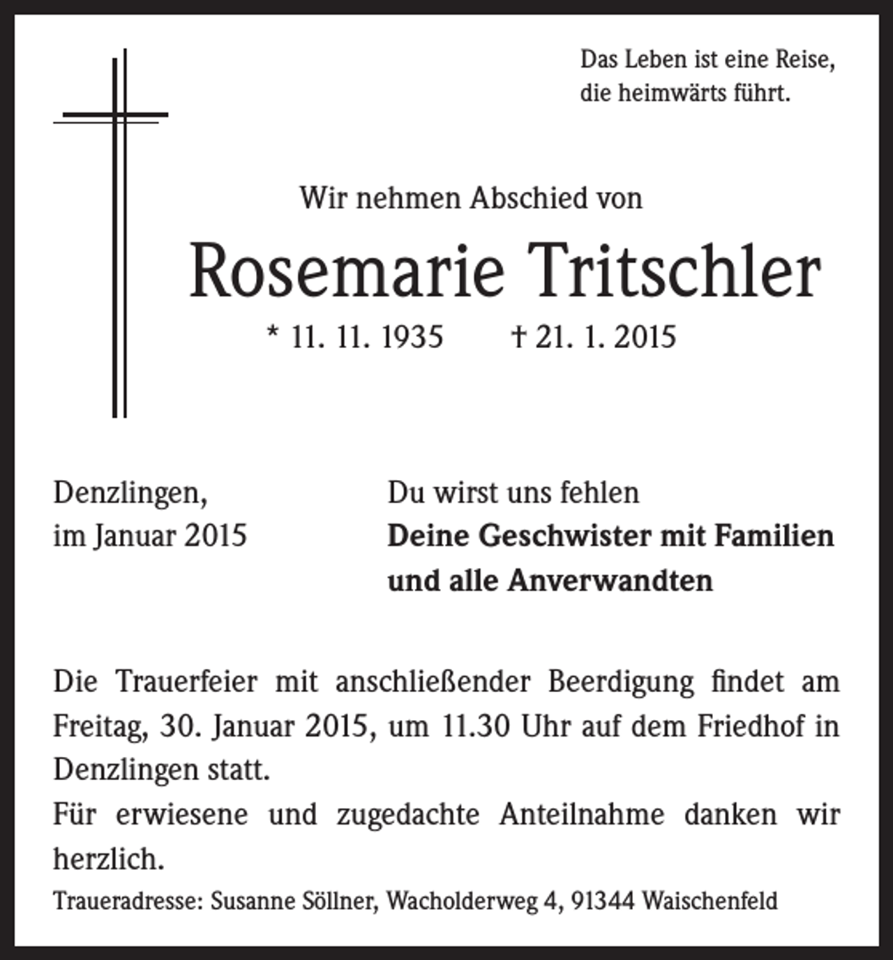 <p>Das Leben ist eine Reise,<br />die heimwärts führt.</p><p>Wir nehmen Abschied von</p><p>Rosemarie Tritschler<br />* 11. 11. 1935 † 21. 1. 2015</p><p>Denzlingen,<br />im Januar 2015</p><p>Du wirst uns fehlen<br />Deine Geschwister mit Familien<br />und alle Anverwandten</p><p>Die Trauerfeier mit anschließender Beerdigung findet am<br />Freitag, 30. Januar 2015, um 11.30 Uhr auf dem Friedhof in<br />Denzlingen statt.<br />Für erwiesene und zugedachte Anteilnahme danken wir<br />herzlich.<br />Traueradresse: Susanne Söllner, Wacholderweg 4, 91344 Waischenfeld</p>