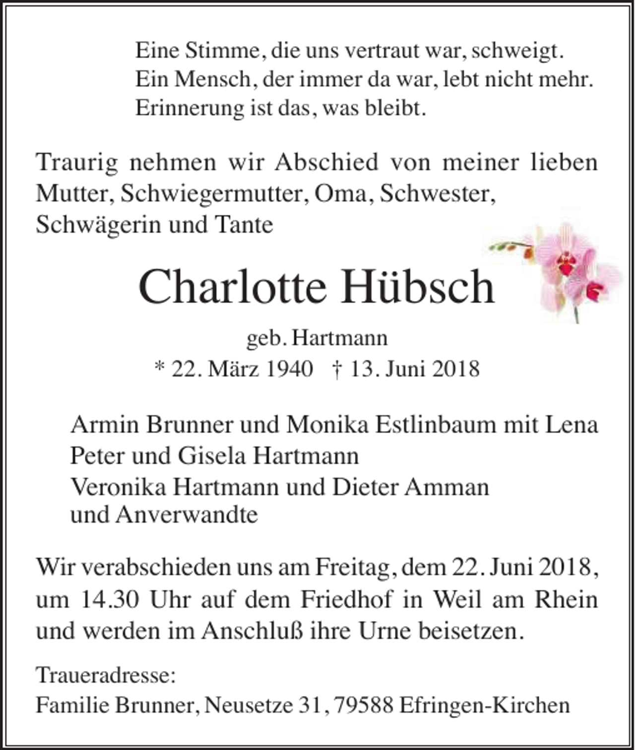 <p>Eine Stimme, die uns vertraut war, schweigt.<br />Ein Mensch, der immer da war, lebt nicht mehr.<br />Erinnerung ist das, was bleibt.</p><p>Traurig nehmen wir Abschied von meiner lieben<br />Mutter, Schwiegermutter, Oma, Schwester,<br />Schwägerin und Tante</p><p>Charlotte Hübsch<br />geb. Hartmann<br />* 22. März 1940 † 13. Juni 2018</p><p>Armin Brunner und Monika Estlinbaum mit Lena<br />Peter und Gisela Hartmann<br />Veronika Hartmann und Dieter Amman<br />und Anverwandte<br />Wir verabschieden uns am Freitag, dem 22. Juni 2018,<br />um 14.30 Uhr auf dem Friedhof in Weil am Rhein<br />und werden im Anschluß ihre Urne beisetzen.<br />Traueradresse:<br />Familie Brunner, Neusetze 31, 79588 Efringen-Kirchen</p>