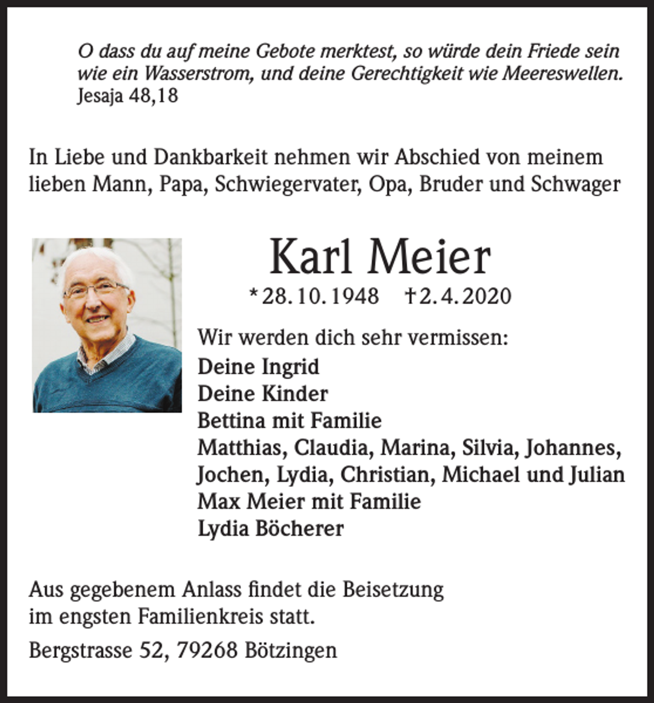 <p>O dass du auf meine Gebote merktest, so würde dein Friede sein<br />wie ein Wasserstrom, und deine Gerechtigkeit wie Meereswellen.<br />Jesaja 48,18</p><p>In Liebe und Dankbarkeit nehmen wir Abschied von meinem<br />lieben Mann, Papa, Schwiegervater, Opa, Bruder und Schwager</p><p>Karl Meier</p><p>* 28. 10. 1948</p><p>† 2. 4. 2020</p><p>Wir werden dich sehr vermissen:<br />Deine Ingrid<br />Deine Kinder<br />Bettina mit Familie<br />Matthias, Claudia, Marina, Silvia, Johannes,<br />Jochen, Lydia, Christian, Michael und Julian<br />Max Meier mit Familie<br />Lydia Böcherer<br />Aus gegebenem Anlass findet die Beisetzung<br />im engsten Familienkreis statt.<br />Bergstrasse 52, 79268 Bötzingen</p>