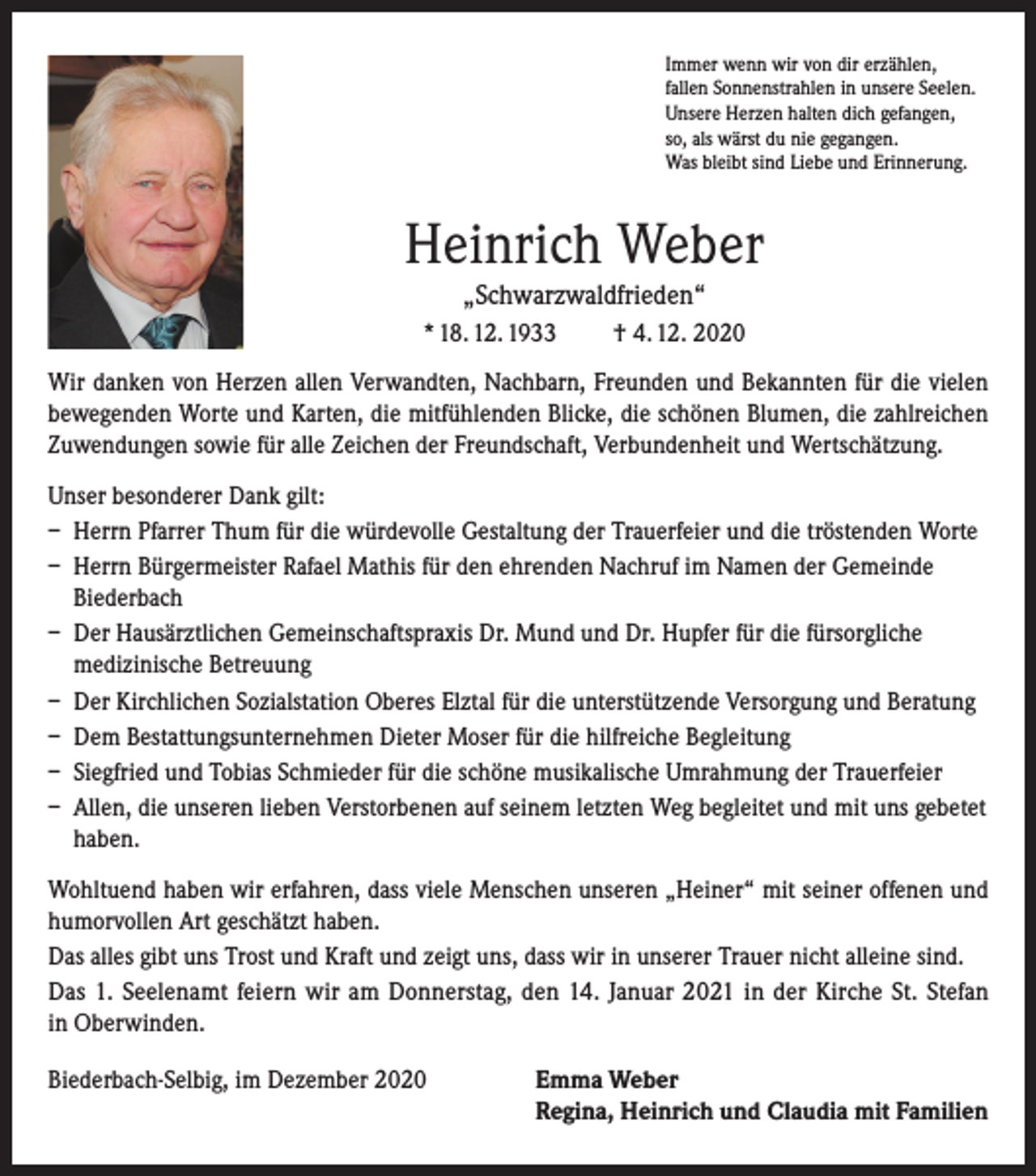 <p>Immer wenn wir von dir erzählen,<br />fallen Sonnenstrahlen in unsere Seelen.<br />Unsere Herzen halten dich gefangen,<br />so, als wärst du nie gegangen.<br />Was bleibt sind Liebe und Erinnerung.</p><p>Heinrich Weber<br />„Schwarzwaldfrieden“<br />* 18. 12. 1933</p><p>† 4. 12. 2020</p><p>Wir danken von Herzen allen Verwandten, Nachbarn, Freunden und Bekannten für die vielen<br />bewegenden Worte und Karten, die mitfühlenden Blicke, die schönen Blumen, die zahlreichen<br />Zuwendungen sowie für alle Zeichen der Freundschaft, Verbundenheit und Wertschätzung.<br />Unser besonderer Dank gilt:<br />– Herrn Pfarrer Thum für die würdevolle Gestaltung der Trauerfeier und die tröstenden Worte<br />– Herrn Bürgermeister Rafael Mathis für den ehrenden Nachruf im Namen der Gemeinde<br />Biederbach<br />– Der Hausärztlichen Gemeinschaftspraxis Dr. Mund und Dr. Hupfer für die fürsorgliche<br />medizinische Betreuung<br />– Der Kirchlichen Sozialstation Oberes Elztal für die unterstützende Versorgung und Beratung<br />– Dem Bestattungsunternehmen Dieter Moser für die hilfreiche Begleitung<br />– Siegfried und Tobias Schmieder für die schöne musikalische Umrahmung der Trauerfeier<br />– Allen, die unseren lieben Verstorbenen auf seinem letzten Weg begleitet und mit uns gebetet<br />haben.<br />Wohltuend haben wir erfahren, dass viele Menschen unseren „Heiner“ mit seiner offenen und<br />humorvollen Art geschätzt haben.<br />Das alles gibt uns Trost und Kraft und zeigt uns, dass wir in unserer Trauer nicht alleine sind.<br />Das 1. Seelenamt feiern wir am Donnerstag, den 14. Januar 2021 in der Kirche St. Stefan<br />in Oberwinden.<br />Biederbach-Selbig, im Dezember 2020 Emma Weber<br />Regina, Heinrich und Claudia mit Familien</p>