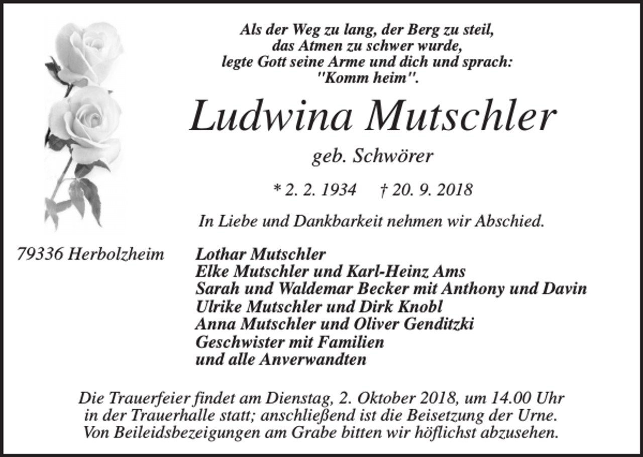 <p>Als der Weg zu lang, der Berg zu steil,<br />das Atmen zu schwer wurde,<br />legte Gott seine Arme und dich und sprach:<br />"Komm heim".</p><p>Ludwina Mutschler<br />geb. Schwörer<br />* 2. 2. 1934</p><p>† 20. 9. 2018</p><p>In Liebe und Dankbarkeit nehmen wir Abschied.</p><p>79336 Herbolzheim</p><p>Lothar Mutschler<br />Elke Mutschler und Karl-Heinz Ams<br />Sarah und Waldemar Becker mit Anthony und Davin<br />Ulrike Mutschler und Dirk Knobl<br />Anna Mutschler und Oliver Genditzki<br />Geschwister mit Familien<br />und alle Anverwandten</p><p>Die Trauerfeier findet am Dienstag, 2. Oktober 2018, um 14.00 Uhr<br />in der Trauerhalle statt; anschließend ist die Beisetzung der Urne.<br />Von Beileidsbezeigungen am Grabe bitten wir höflichst abzusehen.</p>
