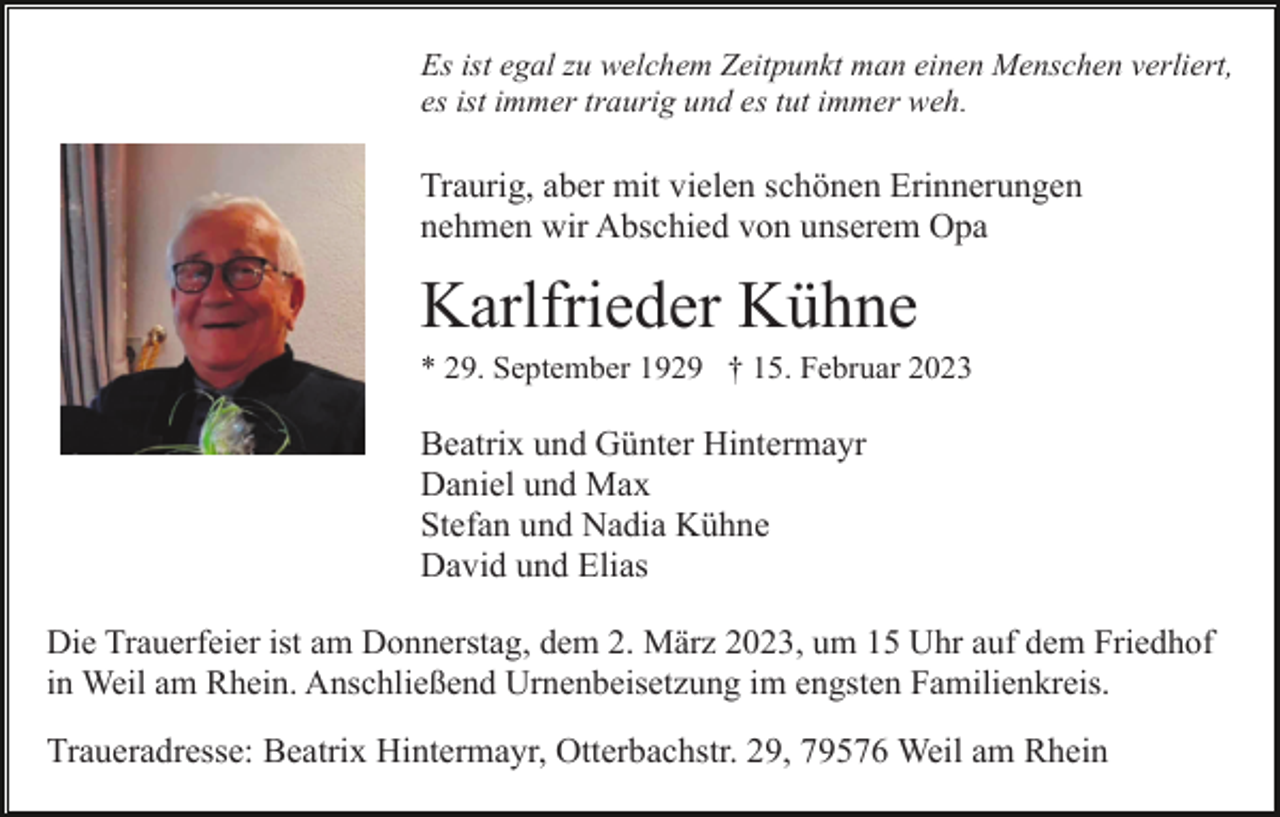 <p>Es ist egal zu welchem Zeitpunkt man einen Menschen verliert,<br />es ist immer traurig und es tut immer weh.</p><p>Traurig, aber mit vielen schönen Erinnerungen<br />nehmen wir Abschied von unserem Opa</p><p>Karlfrieder Kühne<br />* 29. September 1929 † 15. Februar 2023</p><p>Beatrix und Günter Hintermayr<br />Daniel und Max<br />Stefan und Nadia Kühne<br />David und Elias<br />Die Trauerfeier ist am Donnerstag, dem 2. März 2023, um 15 Uhr auf dem Friedhof<br />in Weil am Rhein. Anschließend Urnenbeisetzung im engsten Familienkreis.</p><p>Traueradresse: Beatrix Hintermayr, Otterbachstr. 29, 79576 Weil am Rhein</p>