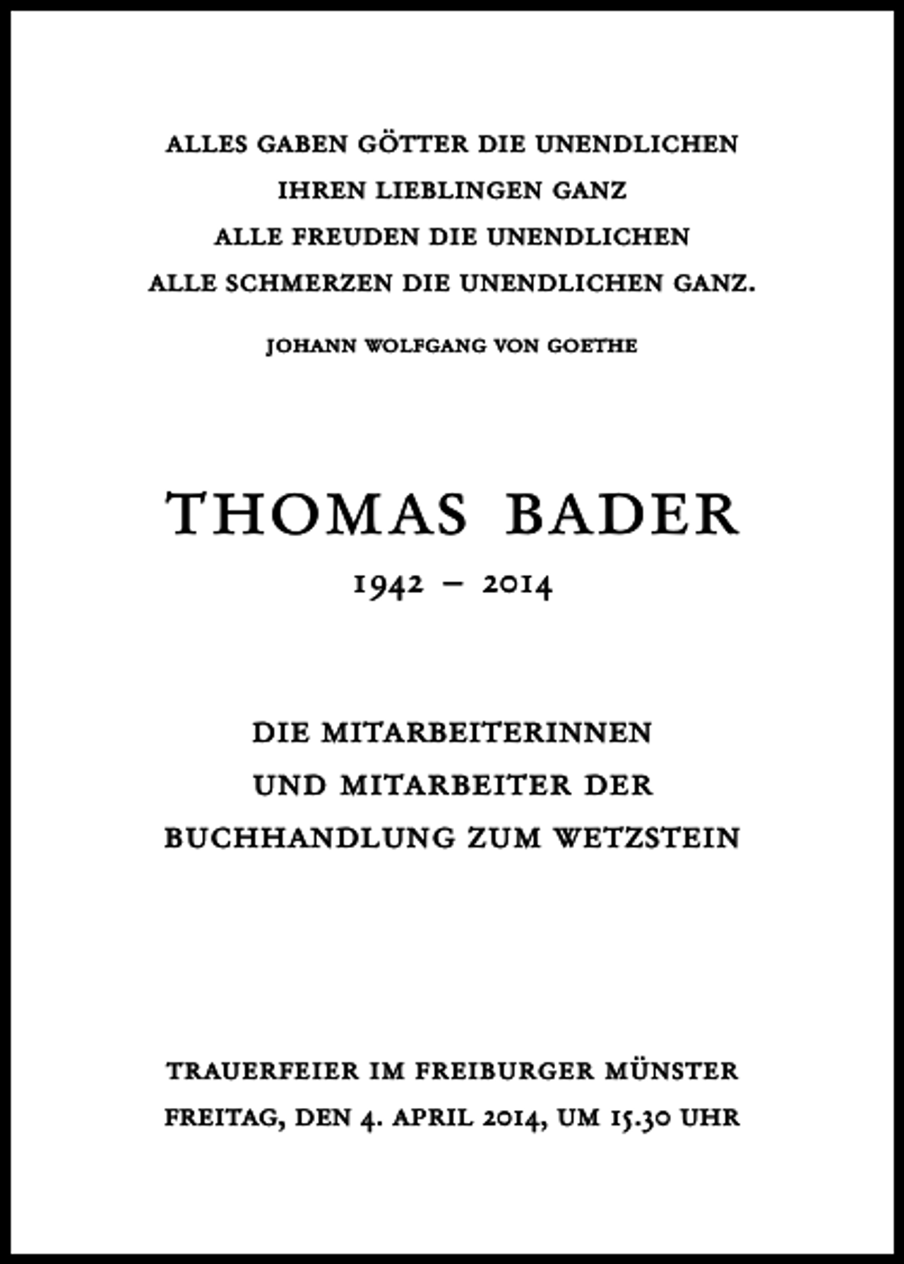 <p>alles gaben götter die unendlichen<br />ihren lieblingen ganz<br />alle freuden die unendlichen<br />alle schmerzen die unendlichen ganz.<br />johann wolfgang von goethe</p><p>thomas bader<br />1942 – 2014</p><p>die mitarbeiterinnen<br />und mitarbeiter der<br />buchhandlung zum wetzstein</p><p>trauerfeier im freiburger münster<br />freitag, den 4. april 2014, um 15.30 uhr</p>