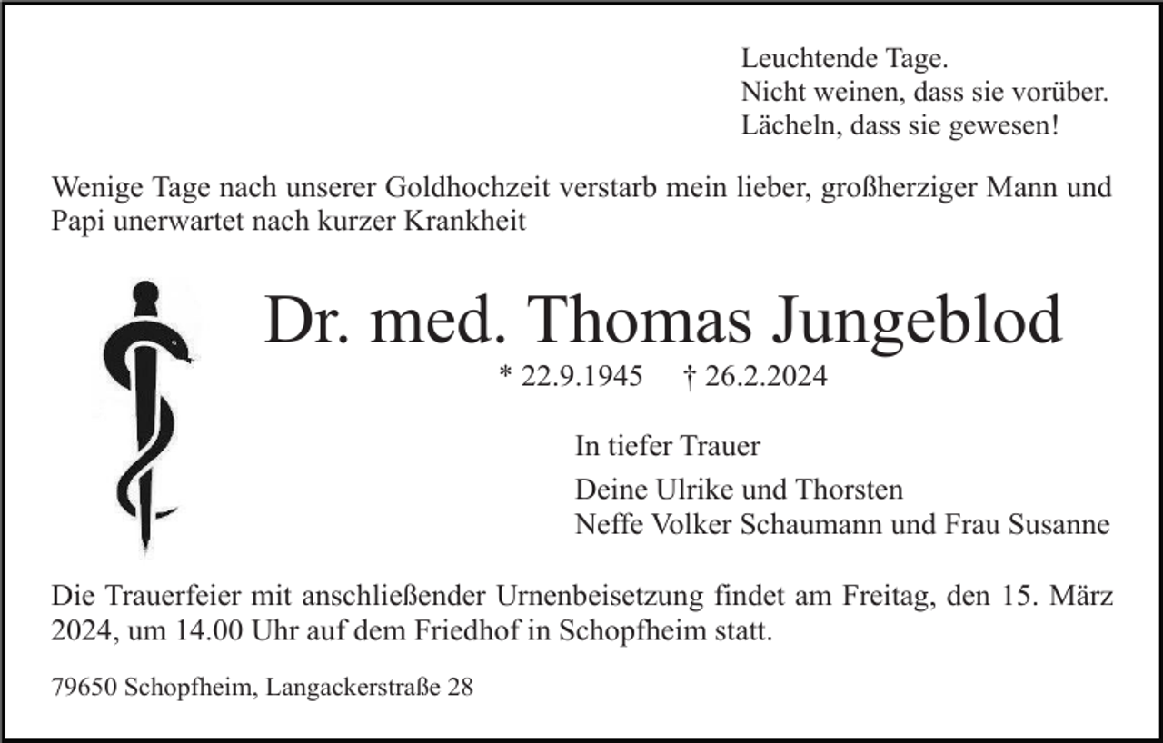 <p>Leuchtende Tage.<br />Nicht weinen, dass sie vorüber.<br />Lächeln, dass sie gewesen!</p><p>Wenige Tage nach unserer Goldhochzeit verstarb mein lieber, großherziger Mann und<br />Papi unerwartet nach kurzer Krankheit</p><p>Dr. med. Thomas Jungeblod<br />* 22.9.1945</p><p>† 26.2.2024</p><p>In tiefer Trauer<br />Deine Ulrike und Thorsten<br />Neffe Volker Schaumann und Frau Susanne<br />Die Trauerfeier mit anschließender Urnenbeisetzung findet am Freitag, den 15. März<br />2024, um 14.00 Uhr auf dem Friedhof in Schopfheim statt.<br />79650 Schopfheim, Langackerstraße 28</p>