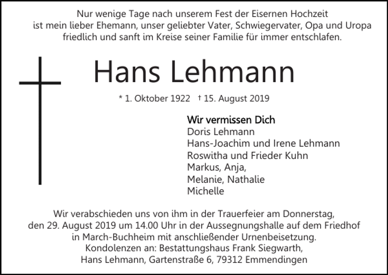 <p>Nur wenige Tage nach unserem Fest der Eisernen Hochzeit<br />ist mein lieber Ehemann, unser geliebter Vater, Schwiegervater, Opa und Uropa<br />friedlich und sanft im Kreise seiner Familie für immer entschlafen.</p><p>Hans Lehmann<br />* 1. Oktober 1922 † 15. August 2019</p><p>Doris Lehmann<br />Hans-Joachim und Irene Lehmann<br />Roswitha und Frieder Kuhn<br />Markus, Anja,<br />Melanie, Nathalie<br />Michelle<br />Wir verabschieden uns von ihm in der Trauerfeier am Donnerstag,<br />den 29. August 2019 um 14.00 Uhr in der Aussegnungshalle auf dem Friedhof<br />in March-Buchheim mit anschließender Urnenbeisetzung.<br />Kondolenzen an: Bestattungshaus Frank Siegwarth,<br />Hans Lehmann, Gartenstraße 6, 79312 Emmendingen</p>