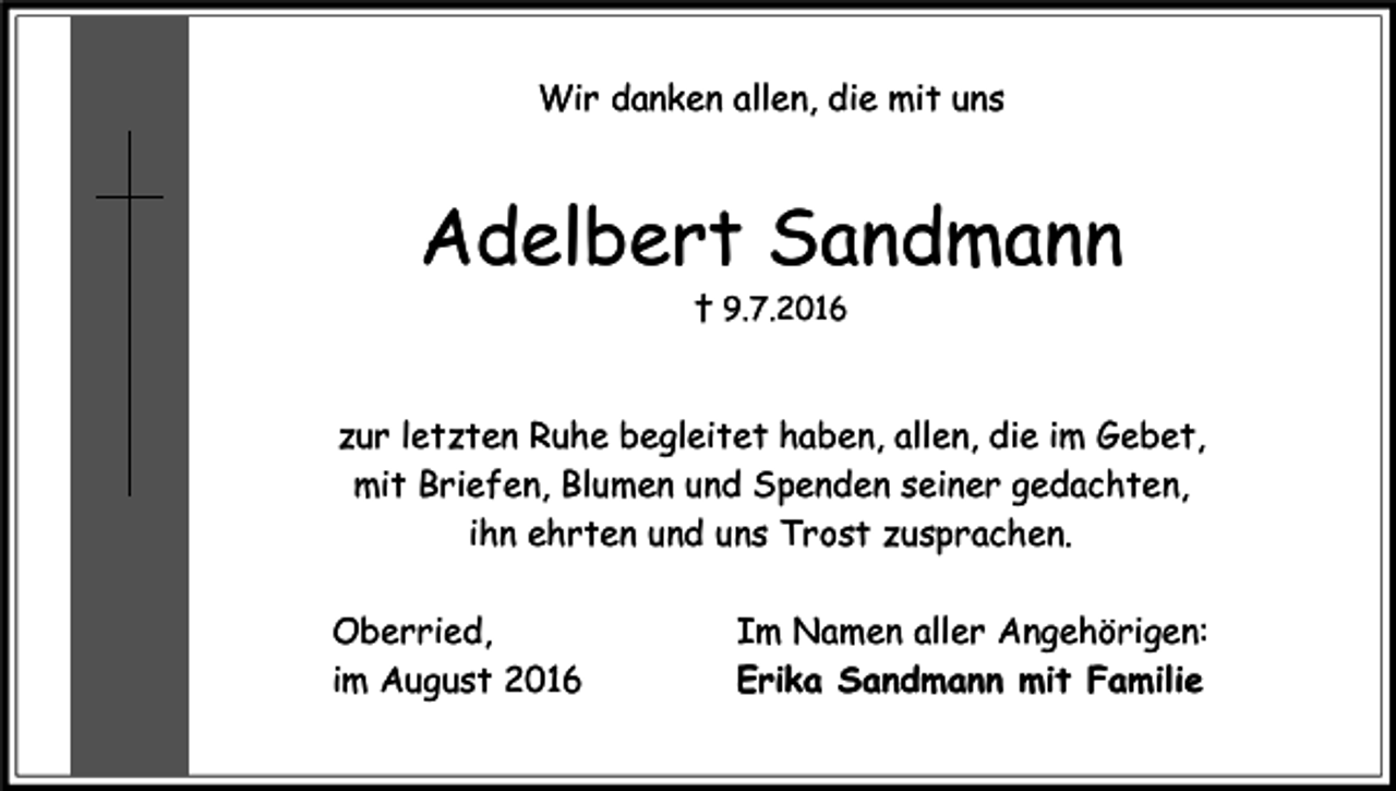 <p>Wir danken allen, die mit uns</p><p>Adelbert Sandmann<br />† 9.7.2016</p><p>zur letzten Ruhe begleitet haben, allen, die im Gebet,<br />mit Briefen, Blumen und Spenden seiner gedachten,<br />ihn ehrten und uns Trost zusprachen.<br />Oberried,<br />im August 2016</p><p>Im Namen aller Angehörigen:<br />Erika Sandmann mit Familie</p>