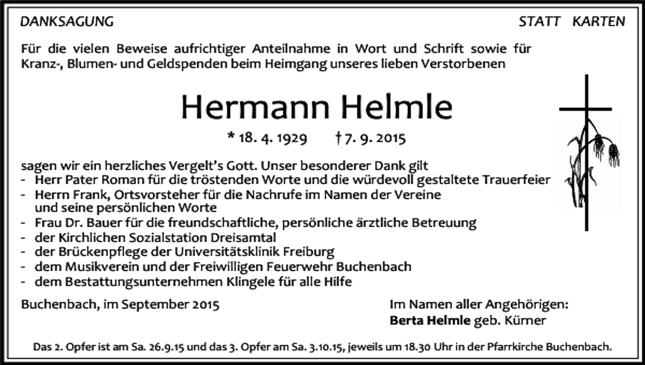 <p>DANKSAGUNG</p><p>STATT KARTEN</p><p>Für die vielen Beweise aufrichtiger Anteilnahme in Wort und Schrift sowie für<br />Kranz-, Blumen- und Geldspenden beim Heimgang unseres lieben Verstorbenen</p><p>Hermann Helmle<br />* 18. 4. 1929</p><p>† 7. 9. 2015</p><p>sagen wir ein herzliches Vergelt’s Gott. Unser besonderer Dank gilt<br />- Herr Pater Roman für die tröstenden Worte und die würdevoll gestaltete Trauerfeier<br />- Herrn Frank, Ortsvorsteher für die Nachrufe im Namen der Vereine<br />und seine persönlichen Worte<br />- Frau Dr. Bauer für die freundschaftliche, persönliche ärztliche Betreuung<br />- der Kirchlichen Sozialstation Dreisamtal<br />- der Brückenpflege der Universitätsklinik Freiburg<br />- dem Musikverein und der Freiwilligen Feuerwehr Buchenbach<br />- dem Bestattungsunternehmen Klingele für alle Hilfe<br />Buchenbach, im September 2015</p><p>Im Namen aller Angehörigen:<br />Berta Helmle geb. Kürner</p><p>Das 2. Opfer ist am Sa. 26.9.15 und das 3. Opfer am Sa. 3.10.15, jeweils um 18.30 Uhr in der Pfarrkirche Buchenbach.</p>