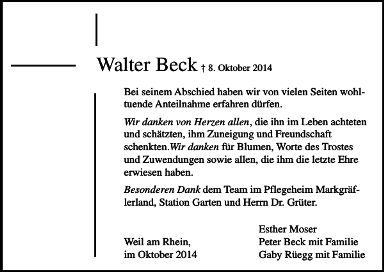 <p>Walter Beck † 8. Oktober 2014<br />Bei seinem Abschied haben wir von vielen Seiten wohltuende Anteilnahme erfahren dürfen.<br />Wir danken von Herzen allen, die ihn im Leben achteten<br />und schätzten, ihm Zuneigung und Freundschaft<br />schenkten.Wir danken für Blumen, Worte des Trostes<br />und Zuwendungen sowie allen, die ihm die letzte Ehre<br />erwiesen haben.<br />Besonderen Dank dem Team im Pflegeheim Markgräflerland, Station Garten und Herrn Dr. Grüter.</p><p>Weil am Rhein,<br />im Oktober 2014</p><p>Esther Moser<br />Peter Beck mit Familie<br />Gaby Rüegg mit Familie</p>