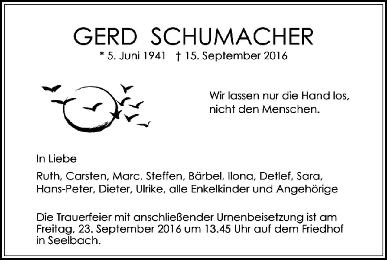 <p>GERD SCHUMACHER<br />* 5. Juni 1941 † 15. September 2016</p><p>Wir lassen nur die Hand los,<br />nicht den Menschen.</p><p>In Liebe<br />Ruth, Carsten, Marc, Steffen, Bärbel, Ilona, Detlef, Sara,<br />Hans-Peter, Dieter, Ulrike, alle Enkelkinder und Angehörige<br />Die Trauerfeier mit anschließender Urnenbeisetzung ist am<br />Freitag, 23. September 2016 um 13.45 Uhr auf dem Friedhof<br />in Seelbach.</p>