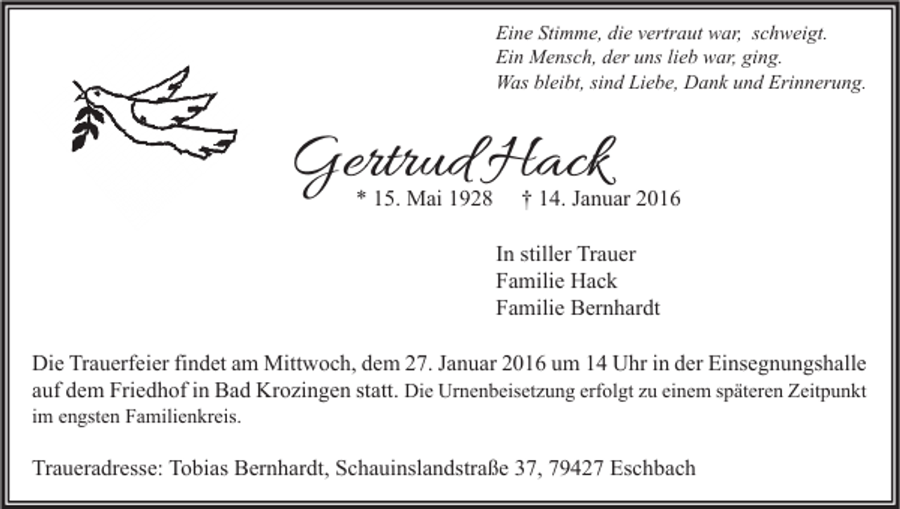 <p>Eine Stimme, die vertraut war, schweigt.<br />Ein Mensch, der uns lieb war, ging.<br />Was bleibt, sind Liebe, Dank und Erinnerung.</p><p>Gertrud Hack<br />* 15. Mai 1928</p><p>† 14. Januar 2016</p><p>In stiller Trauer<br />Familie Hack<br />Familie Bernhardt<br />Die Trauerfeier findet am Mittwoch, dem 27. Januar 2016 um 14 Uhr in der Einsegnungshalle<br />auf dem Friedhof in Bad Krozingen statt. Die Urnenbeisetzung erfolgt zu einem späteren Zeitpunkt</p><p>im engsten Familienkreis.</p><p>Traueradresse: Tobias Bernhardt, Schauinslandstraße 37, 79427 Eschbach</p>