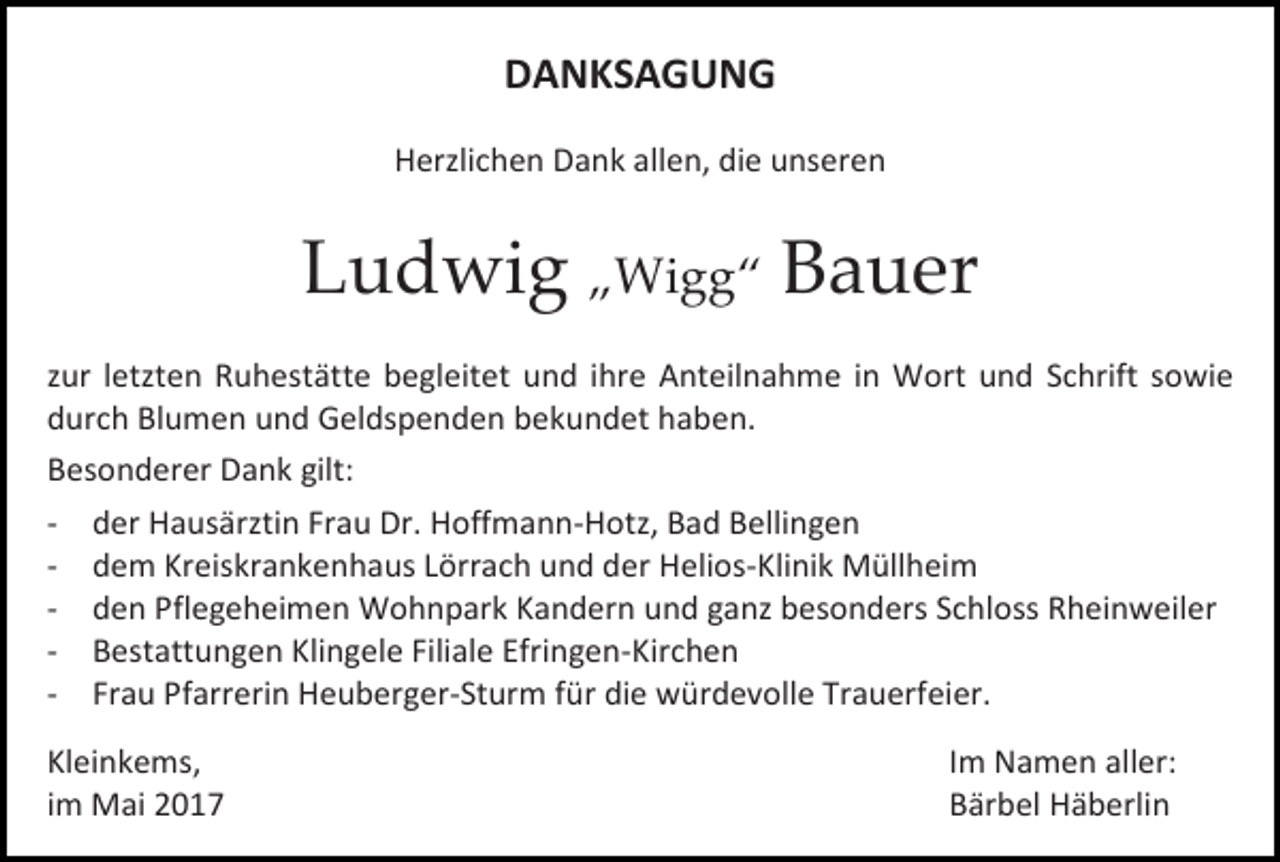 <p>DANKSAGUNG<br />Herzlichen Dank allen, die unseren</p><p>Ludwig „Wigg“ Bauer<br />zur letzten Ruhestätte begleitet und ihre Anteilnahme in Wort und Schrift sowie<br />durch Blumen und Geldspenden bekundet haben.<br />Besonderer Dank gilt:<br />- der Hausärztin Frau Dr. Hoffmann-Hotz, Bad Bellingen<br />- dem Kreiskrankenhaus Lörrach und der Helios-Klinik Müllheim<br />- den Pflegeheimen Wohnpark Kandern und ganz besonders Schloss Rheinweiler<br />- Bestattungen Klingele Filiale Efringen-Kirchen<br />- Frau Pfarrerin Heuberger-Sturm für die würdevolle Trauerfeier.<br />Kleinkems,<br />im Mai 2017</p><p>Im Namen aller:<br />Bärbel Häberlin</p>