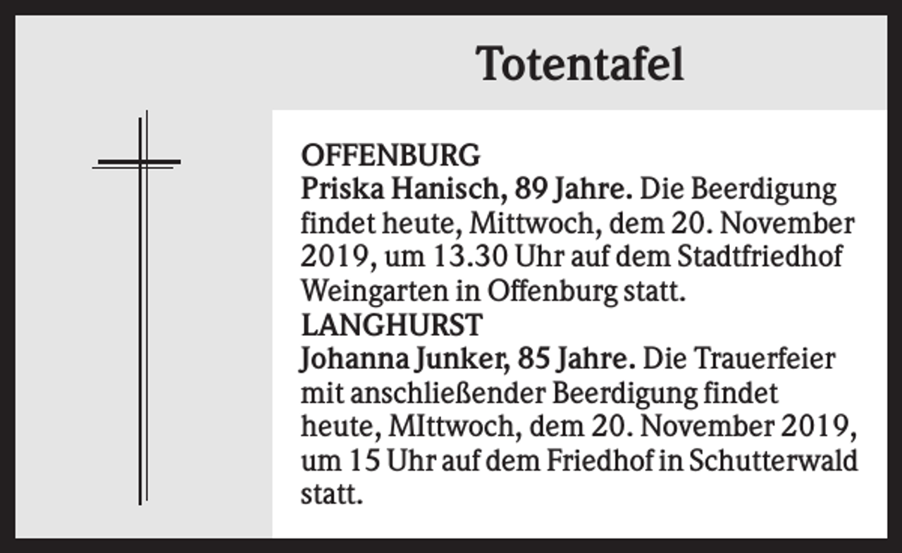 <p>Totentafel<br />OFFENBURG<br />Priska Hanisch, 89 Jahre. Die Beerdigung<br />findet heute, Mittwoch, dem 20. November<br />2019, um 13.30 Uhr auf dem Stadtfriedhof<br />Weingarten in Offenburg statt.<br />LANGHURST<br />Johanna Junker, 85 Jahre. Die Trauerfeier<br />mit anschließender Beerdigung findet<br />heute, MIttwoch, dem 20. November 2019,<br />um 15 Uhr auf dem Friedhof in Schutterwald<br />statt.</p>