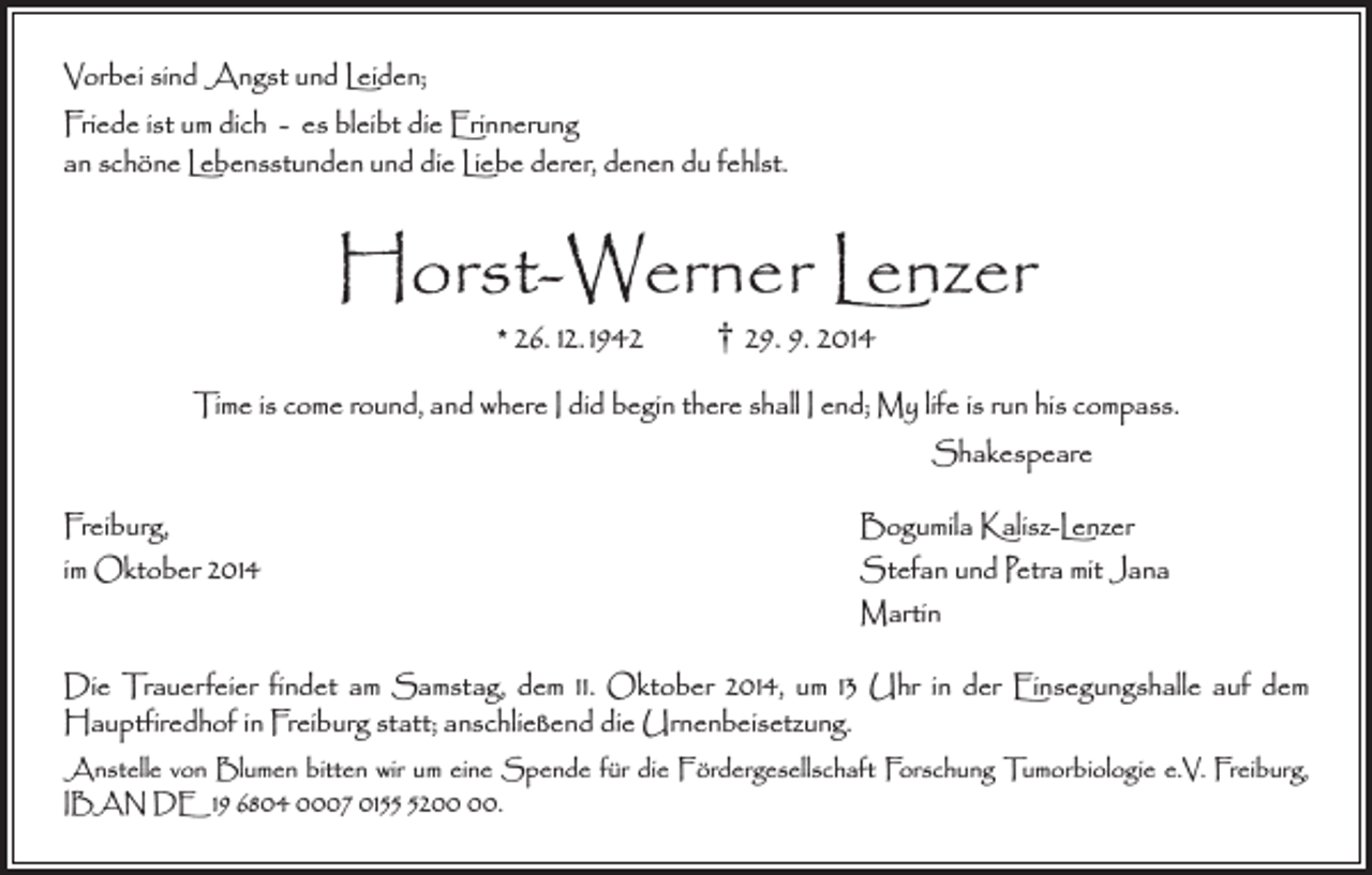 <p>Vorbei sind Angst und Leiden;<br />Friede ist um dich - es bleibt die Erinnerung<br />an schöne Lebensstunden und die Liebe derer, denen du fehlst.</p><p>Horst-Werner Lenzer<br />* 26. 12. 1942 † 29. 9. 2014</p><p>Time is come round, and where I did begin there shall I end; My life is run his compass.<br />Shakespeare<br />Freiburg,<br />Bogumila Kalisz-Lenzer<br />im Oktober 2014<br />Stefan und Petra mit Jana<br />Martin<br />Die Trauerfeier findet am Samstag, dem 11. Oktober 2014, um 13 Uhr in der Einsegungshalle auf dem<br />­Hauptfiredhof in Freiburg statt; anschließend die Urnenbeisetzung.<br />Anstelle von Blumen bitten wir um eine Spende für die Fördergesellschaft Forschung Tumorbiologie e.V. Freiburg,<br />IBAN DE 19 6804 0007 0152.</p>