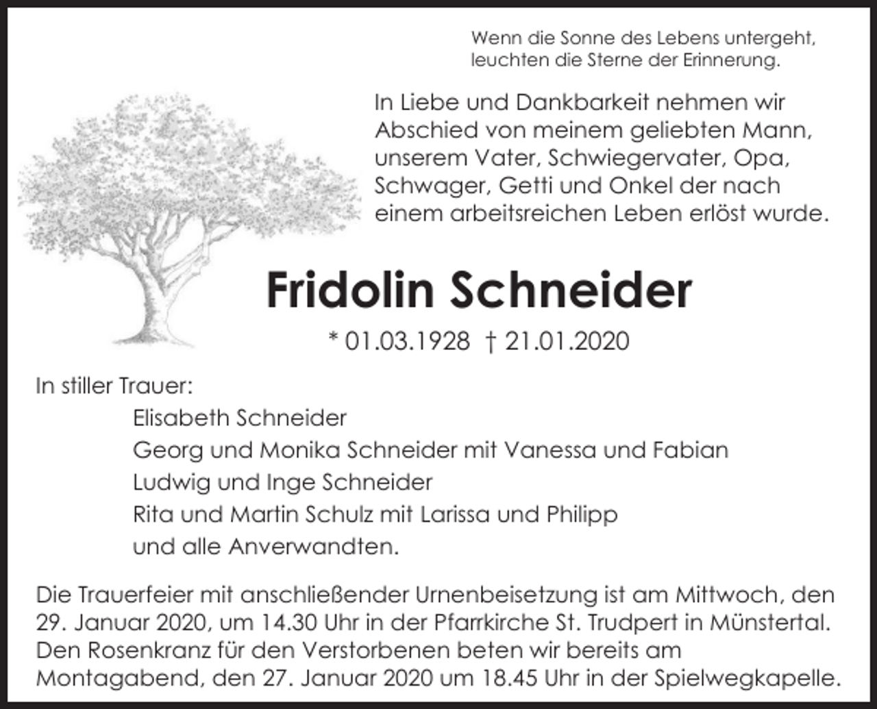 <p>Wenn die Sonne des Lebens untergeht,<br />leuchten die Sterne der Erinnerung.</p><p>In Liebe und Dankbarkeit nehmen wir<br />Abschied von meinem geliebten Mann,<br />unserem Vater, Schwiegervater, Opa,<br />Schwager, Getti und Onkel der nach<br />einem arbeitsreichen Leben erlöst wurde.</p><p>Fridolin Schneider<br />* 01.03.1928 † 21.01.2020<br />In stiller Trauer:<br />Elisabeth Schneider<br />Georg und Monika Schneider mit Vanessa und Fabian<br />Ludwig und Inge Schneider<br />Rita und Martin Schulz mit Larissa und Philipp<br />und alle Anverwandten.<br />Die Trauerfeier mit anschließender Urnenbeisetzung ist am Mittwoch, den<br />29. Januar 2020, um 14.30 Uhr in der Pfarrkirche St. Trudpert in Münstertal.<br />Den Rosenkranz für den Verstorbenen beten wir bereits am<br />Montagabend, den 27. Januar 2020 um 18.45 Uhr in der Spielwegkapelle.</p>