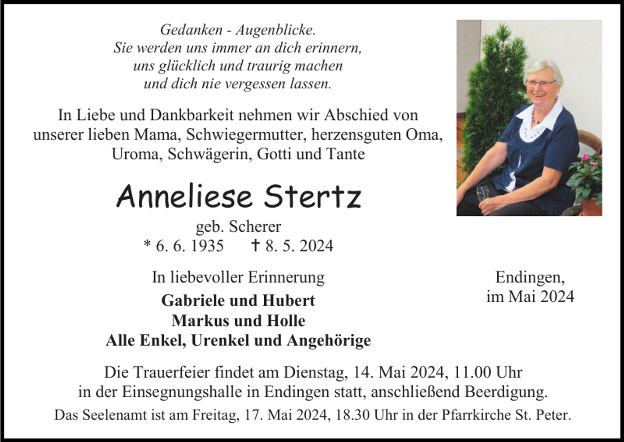<p>Gedanken - Augenblicke.<br />Sie werden uns immer an dich erinnern,<br />uns glücklich und traurig machen<br />und dich nie vergessen lassen.</p><p>In Liebe und Dankbarkeit nehmen wir Abschied von<br />unserer lieben Mama, Schwiegermutter, herzensguten Oma,<br />Uroma, Schwägerin, Gotti und Tante</p><p>Anneliese Stertz<br />geb. Scherer<br />* 6. 6. 1935  8. 5. 2024<br />In liebevoller Erinnerung<br />Gabriele und Hubert<br />Markus und Holle<br />Alle Enkel, Urenkel und Angehörige</p><p>Endingen,<br />im Mai 2024</p><p>Die Trauerfeier findet am Dienstag, 14. Mai 2024, 11.00 Uhr<br />in der Einsegnungshalle in Endingen statt, anschließend Beerdigung.<br />Das Seelenamt ist am Freitag, 17. Mai 2024, 18.30 Uhr in der Pfarrkirche St. Peter.</p>