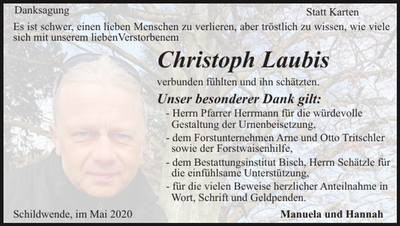 <p>Danksagung<br />Statt Karten<br />Es ist schwer, einen lieben Menschen zu verlieren, aber tröstlich zu wissen, wie viele<br />sich mit unserem liebenVerstorbenem</p><p>Christoph Laubis<br />verbunden fühlten und ihn schätzten.</p><p>Unser besonderer Dank gilt:<br />- Herrn Pfarrer Herrmann für die würdevolle<br />Gestaltung der Urnenbeisetzung,<br />- dem Forstunternehmen Arne und Otto Tritschler<br />sowie der Forstwaisenhilfe,<br />- dem Bestattungsinstitut Bisch, Herrn Schätzle für<br />die einfühlsame Unterstützung,<br />- für die vielen Beweise herzlicher Anteilnahme in<br />Wort, Schrift und Geldpenden.<br />Schildwende, im Mai 2020</p><p>Manuela und Hannah</p>