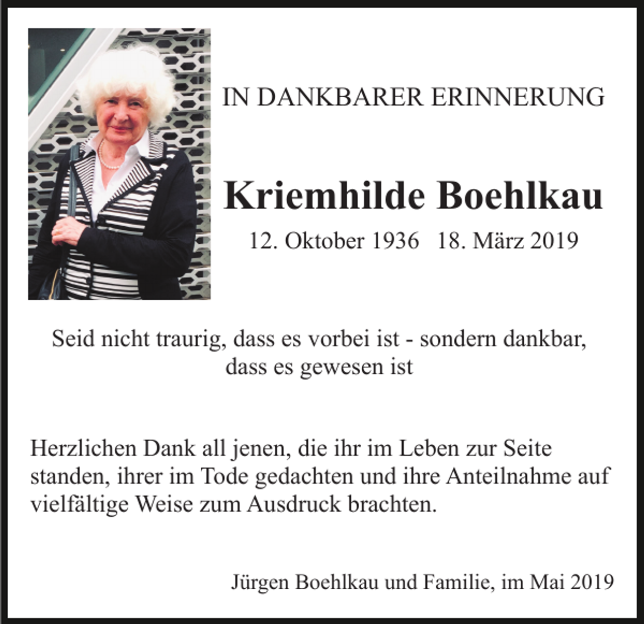 <p>IN DANKBARER ERINNERUNG</p><p>Kriemhilde Boehlkau<br />12. Oktober 1936 18. März 2019</p><p>Seid nicht traurig, dass es vorbei ist - sondern dankbar,<br />dass es gewesen ist<br />Herzlichen Dank all jenen, die ihr im Leben zur Seite<br />standen, ihrer im Tode gedachten und ihre Anteilnahme auf<br />vielfältige Weise zum Ausdruck brachten.<br />Jürgen Boehlkau und Familie, im Mai 2019</p>