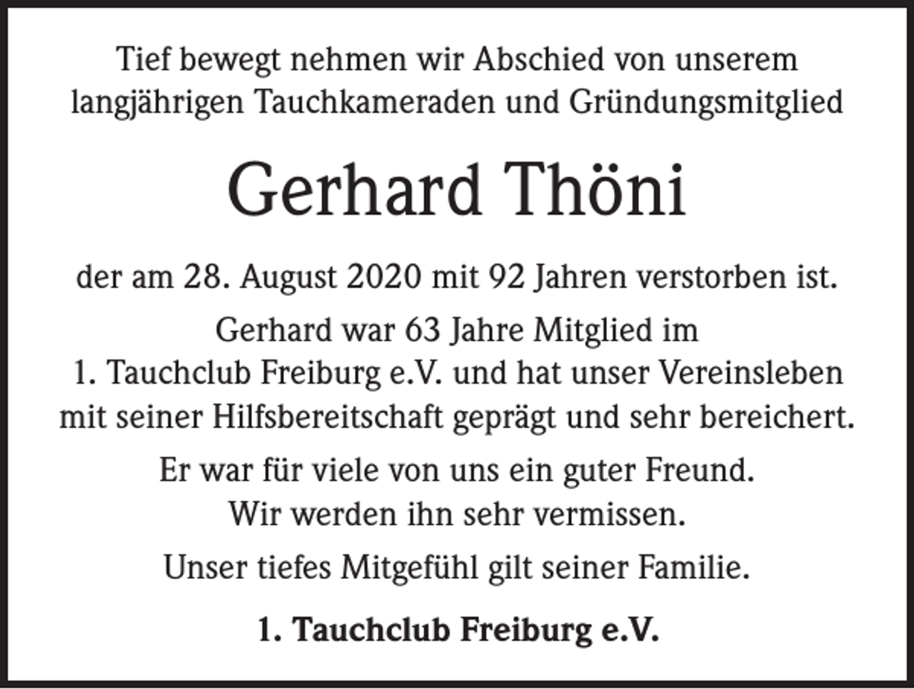 <p>Tief bewegt nehmen wir Abschied von unserem<br />langjährigen Tauchkameraden und Gründungsmitglied</p><p>Gerhard Thöni<br />der am 28. August 2020 mit 92 Jahren verstorben ist.<br />Gerhard war 63 Jahre Mitglied im<br />1. Tauchclub Freiburg e.V. und hat unser Vereinsleben<br />mit seiner Hilfsbereitschaft geprägt und sehr bereichert.<br />Er war für viele von uns ein guter Freund.<br />Wir werden ihn sehr vermissen.<br />Unser tiefes Mitgefühl gilt seiner Familie.<br />1. Tauchclub Freiburg e.V.</p>