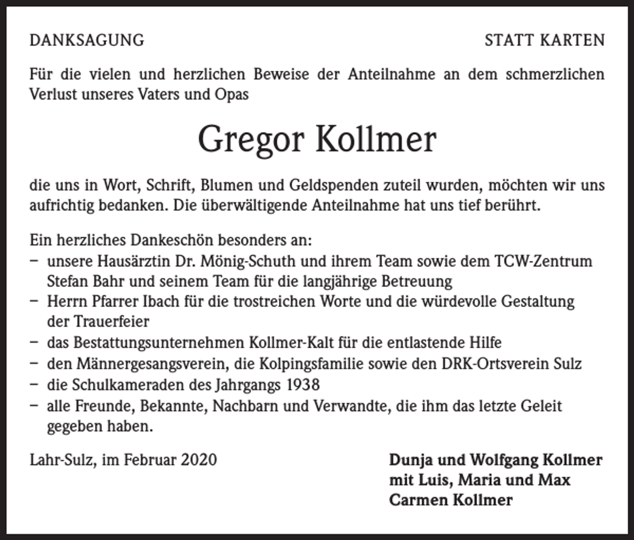 <p>DANKSAGUNG</p><p>STATT KARTEN</p><p>Für die vielen und herzlichen Beweise der Anteilnahme an dem schmerzlichen<br />­ erlust unseres Vaters und Opas<br />V</p><p>Gregor Kollmer<br />die uns in Wort, Schrift, Blumen und Geldspenden zuteil wurden, möchten wir uns<br />aufrichtig bedanken. Die überwältigende Anteilnahme hat uns tief berührt.<br />Ein herzliches Dankeschön besonders an:<br />– unsere Hausärztin Dr. Mönig-Schuth und ihrem Team sowie dem TCW-Zentrum<br />Stefan Bahr und seinem Team für die langjährige Betreuung<br />– Herrn Pfarrer Ibach für die trostreichen Worte und die würdevolle Gestaltung<br />der Trauerfeier<br />– das Bestattungsunternehmen Kollmer-Kalt für die entlastende Hilfe<br />– den Männergesangsverein, die Kolpingsfamilie sowie den DRK-Ortsverein Sulz<br />– die Schulkameraden des Jahrgangs 1938<br />– alle Freunde, Bekannte, Nachbarn und Verwandte, die ihm das letzte Geleit<br />gegeben haben.<br />Lahr-Sulz, im Februar 2020 Dunja und Wolfgang Kollmer<br />mit Luis, Maria und Max<br />Carmen Kollmer</p>