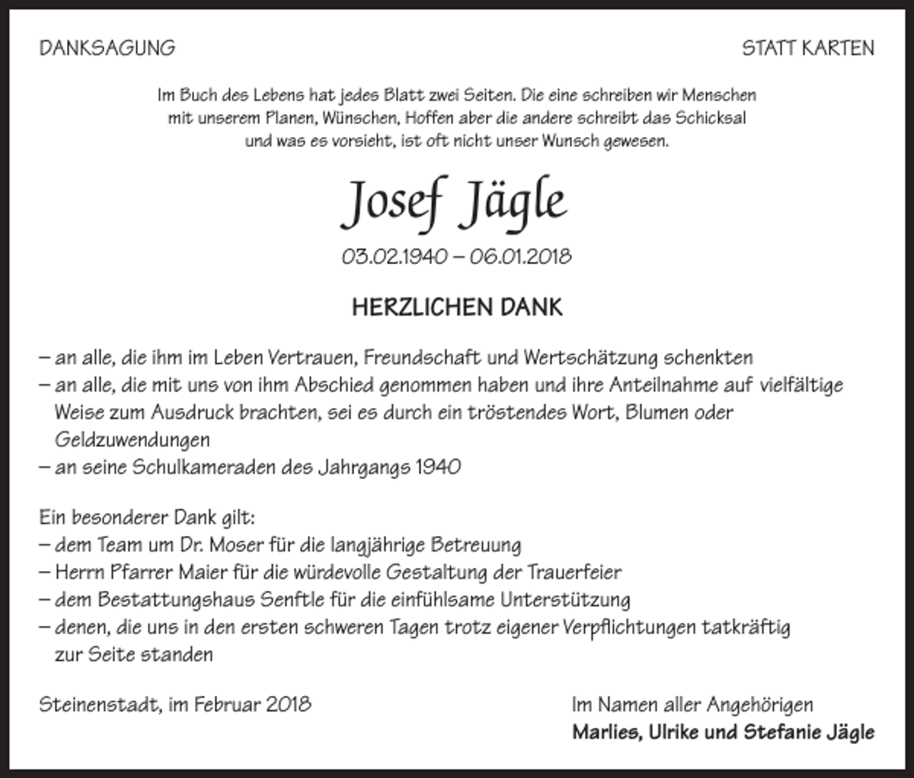 <p>DANKSAGUNG</p><p>STATT KARTEN</p><p>Im Buch des Lebens hat jedes Blatt zwei Seiten. Die eine schreiben wir Menschen<br />mit unserem Planen, Wünschen, Hoffen aber die andere schreibt das Schicksal<br />und was es vorsieht, ist oft nicht unser Wunsch gewesen.</p><p>Josef Jägle<br />03.02.1940 – 06.01.2018</p><p>HERZLICHEN DANK<br />– an alle, die ihm im Leben Vertrauen, Freundschaft und Wertschätzung schenkten<br />– an alle, die mit uns von ihm Abschied genommen haben und ihre Anteilnahme auf vielfältige<br />Weise zum Ausdruck brachten, sei es durch ein tröstendes Wort, Blumen oder<br />Geldzuwendungen<br />– an seine Schulkameraden des Jahrgangs 1940<br />Ein besonderer Dank gilt:<br />– dem Team um Dr. Moser für die langjährige Betreuung<br />– Herrn Pfarrer Maier für die würdevolle Gestaltung der Trauerfeier<br />– dem Bestattungshaus Senftle für die einfühlsame Unterstützung<br />– denen, die uns in den ersten schweren Tagen trotz eigener Verpflichtungen tatkräftig<br />zur Seite standen<br />Steinenstadt, im Februar 2018 Im Namen aller Angehörigen<br />Marlies, Ulrike und Stefanie Jägle</p>