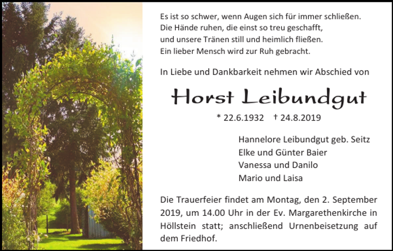 <p>Es ist so schwer, wenn Augen sich für immer schließen.<br />Die Hände ruhen, die einst so treu geschafft,<br />und unsere Tränen still und heimlich fließen.<br />Ein lieber Mensch wird zur Ruh gebracht.</p><p>In Liebe und Dankbarkeit nehmen wir Abschied von</p><p>Horst Leibundgut<br />* 22.6.1932 † 24.8.2019<br />Hannelore Leibundgut geb. Seitz<br />Elke und Günter Baier<br />Vanessa und Danilo<br />Mario und Laisa<br />Die Trauerfeier findet am Montag, den 2. September<br />2019, um 14.00 Uhr in der Ev. Margarethenkirche in<br />Höllstein statt; anschließend Urnenbeisetzung auf<br />dem Friedhof.</p>