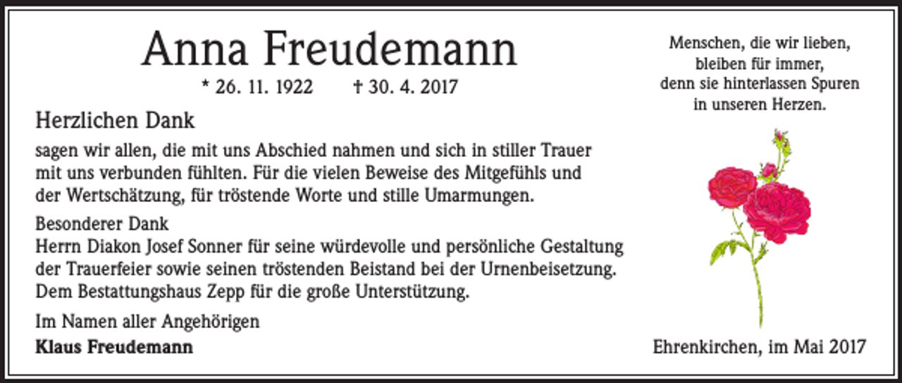 <p>Anna Freudemann<br />* 26. 11. 1922 † 30. 4. 2017</p><p>Herzlichen Dank<br />sagen wir allen, die mit uns Abschied nahmen und sich in stiller Trauer<br />mit uns verbunden ­fühlten. Für die vielen Beweise des Mitgefühls und<br />der Wertschätzung, für tröstende Worte und stille Umarmungen.<br />Besonderer Dank<br />Herrn Diakon Josef Sonner für seine würdevolle und persönliche Gestaltung<br />der Trauerfeier sowie seinen tröstenden Beistand bei der ­Urnenbeisetzung.<br />Dem Bestattungshaus Zepp für die große ­Unterstützung.<br />Im Namen aller Angehörigen<br />Klaus Freudemann</p><p>Menschen, die wir lieben,<br />bleiben für immer,<br />denn sie hinterlassen Spuren<br />in unseren Herzen.</p><p>Ehrenkirchen, im Mai 2017</p>