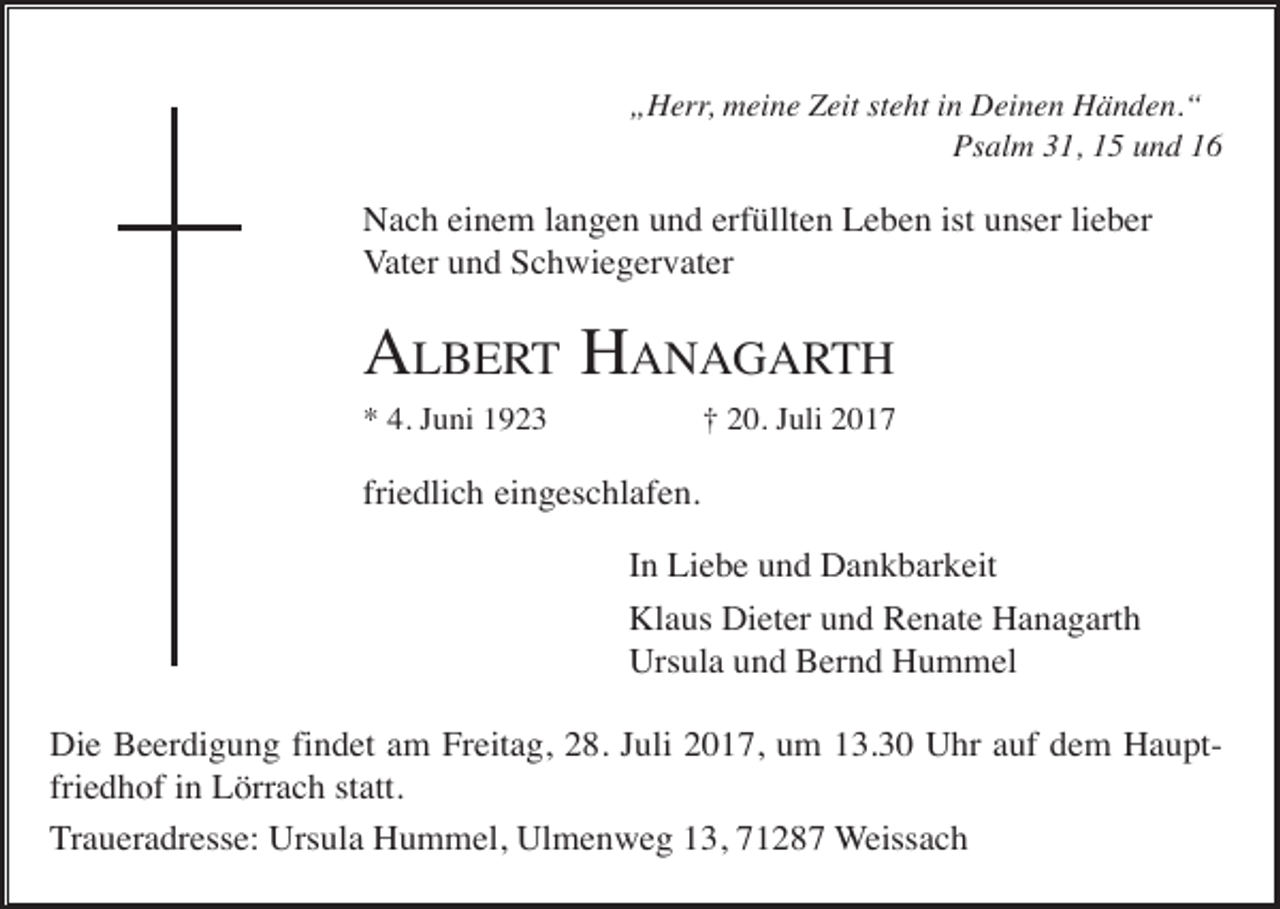 <p>„Herr, meine Zeit steht in Deinen Händen.“<br />Psalm 31, 15 und 16</p><p>Nach einem langen und erfüllten Leben ist unser lieber<br />Vater und Schwiegervater</p><p>ALBERT HANAGARTH<br />* 4. Juni 1923</p><p>† 20. Juli 2017</p><p>friedlich eingeschlafen.<br />In Liebe und Dankbarkeit<br />Klaus Dieter und Renate Hanagarth<br />Ursula und Bernd Hummel<br />Die Beerdigung findet am Freitag, 28. Juli 2017, um 13.30 Uhr auf dem Hauptfriedhof in Lörrach statt.<br />Traueradresse: Ursula Hummel, Ulmenweg 13, 71287 Weissach</p>