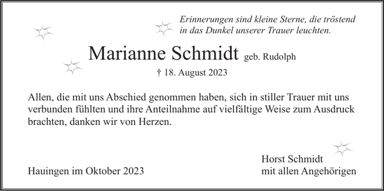 <p>Erinnerungen sind kleine Sterne, die tröstend<br />in das Dunkel unserer Trauer leuchten.</p><p>Marianne Schmidt geb. Rudolph<br />† 18. August 2023</p><p>Allen, die mit uns Abschied genommen haben, sich in stiller Trauer mit uns<br />verbunden fühlten und ihre Anteilnahme auf vielfältige Weise zum Ausdruck<br />brachten, danken wir von Herzen.</p><p>Hauingen im Oktober 2023</p><p>Horst Schmidt<br />mit allen Angehörigen</p>