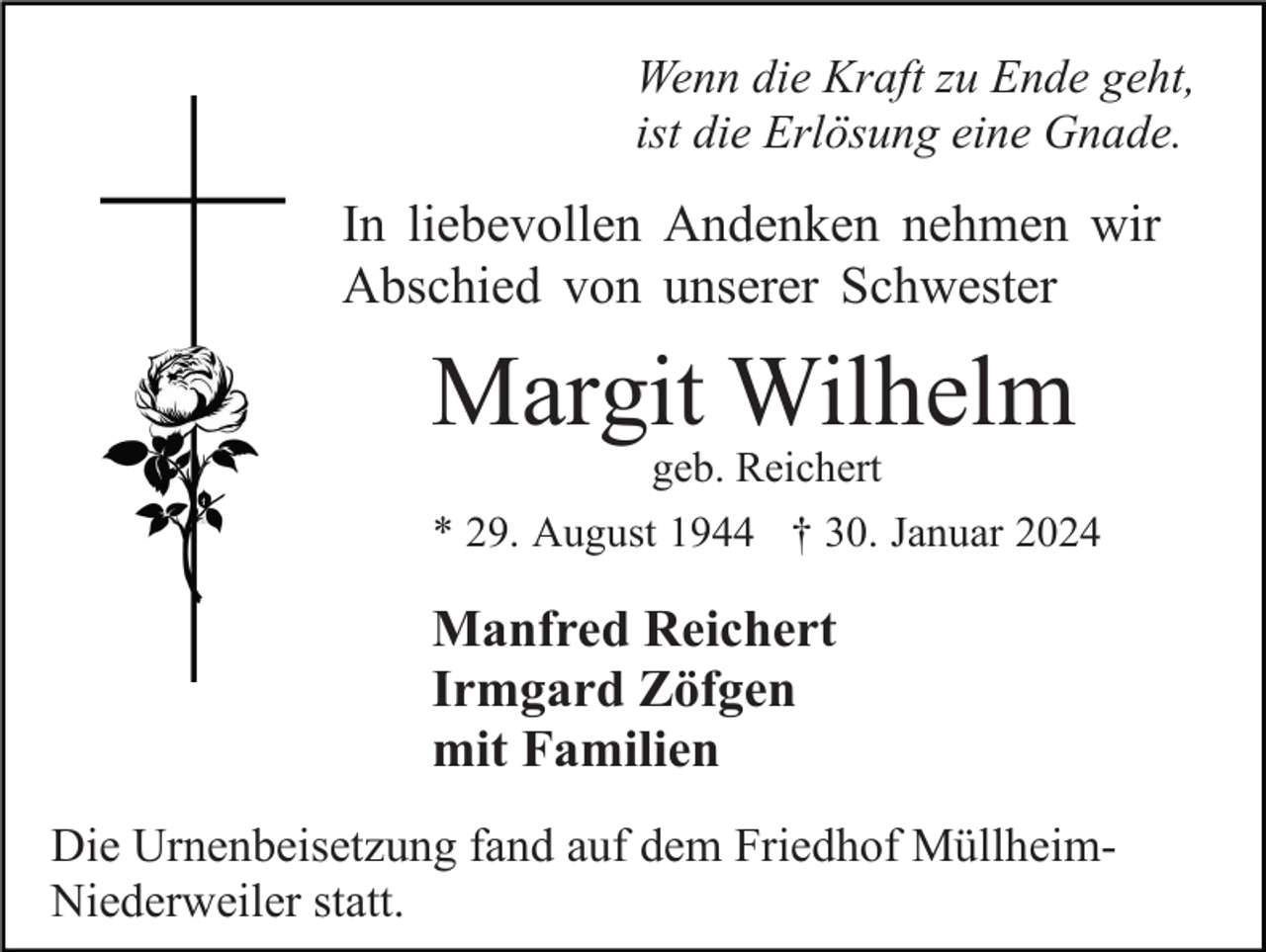<p>Wenn die Kraft zu Ende geht,<br />ist die Erlösung eine Gnade.</p><p>In liebevollen Andenken nehmen wir<br />Abschied von unserer Schwester</p><p>Margit Wilhelm<br />geb. Reichert</p><p>* 29. August 1944 † 30. Januar 2024</p><p>Manfred Reichert<br />Irmgard Zöfgen<br />mit Familien<br />Die Urnenbeisetzung fand auf dem Friedhof MüllheimNiederweiler statt.</p>