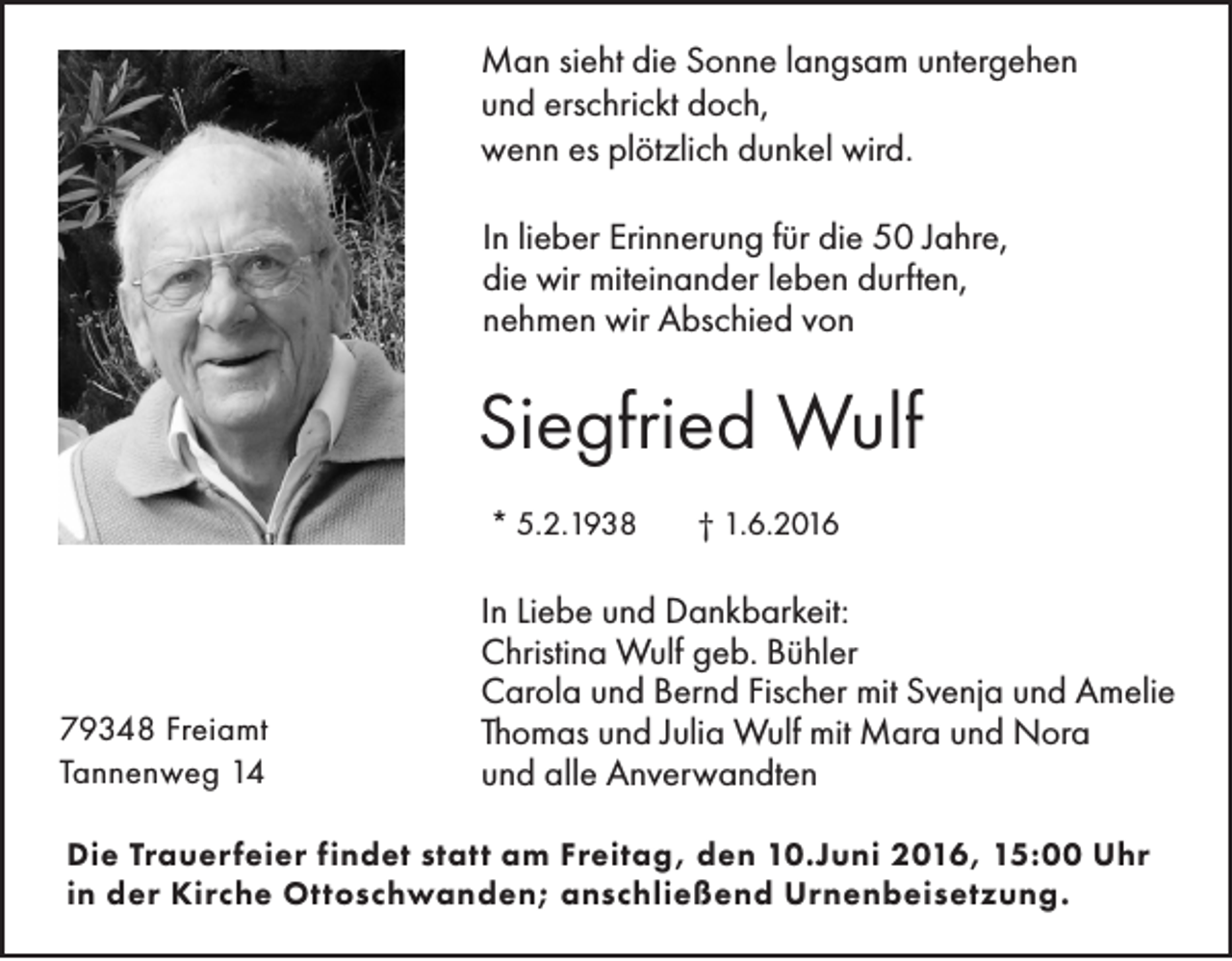 <p>Man sieht die Sonne langsam untergehen<br />und erschrickt doch,<br />wenn es plötzlich dunkel wird.<br />In lieber Erinnerung für die 50 Jahre,<br />die wir miteinander leben durften,<br />nehmen wir Abschied von</p><p>Siegfried Wulf<br />* 5.2.1938</p><p>79348 Freiamt<br />Tannenweg 14</p><p>† 1.6.2016</p><p>In Liebe und Dankbarkeit:<br />Christina Wulf geb. Bühler<br />Carola und Bernd Fischer mit Svenja und Amelie<br />Thomas und Julia Wulf mit Mara und Nora<br />und alle Anverwandten</p><p>Die Trauerfeier findet statt am Freitag, den 10.Juni 2016, 15:00 Uhr<br />in der Kirche Ottoschwanden; anschließend Urnenbeisetzung.</p>