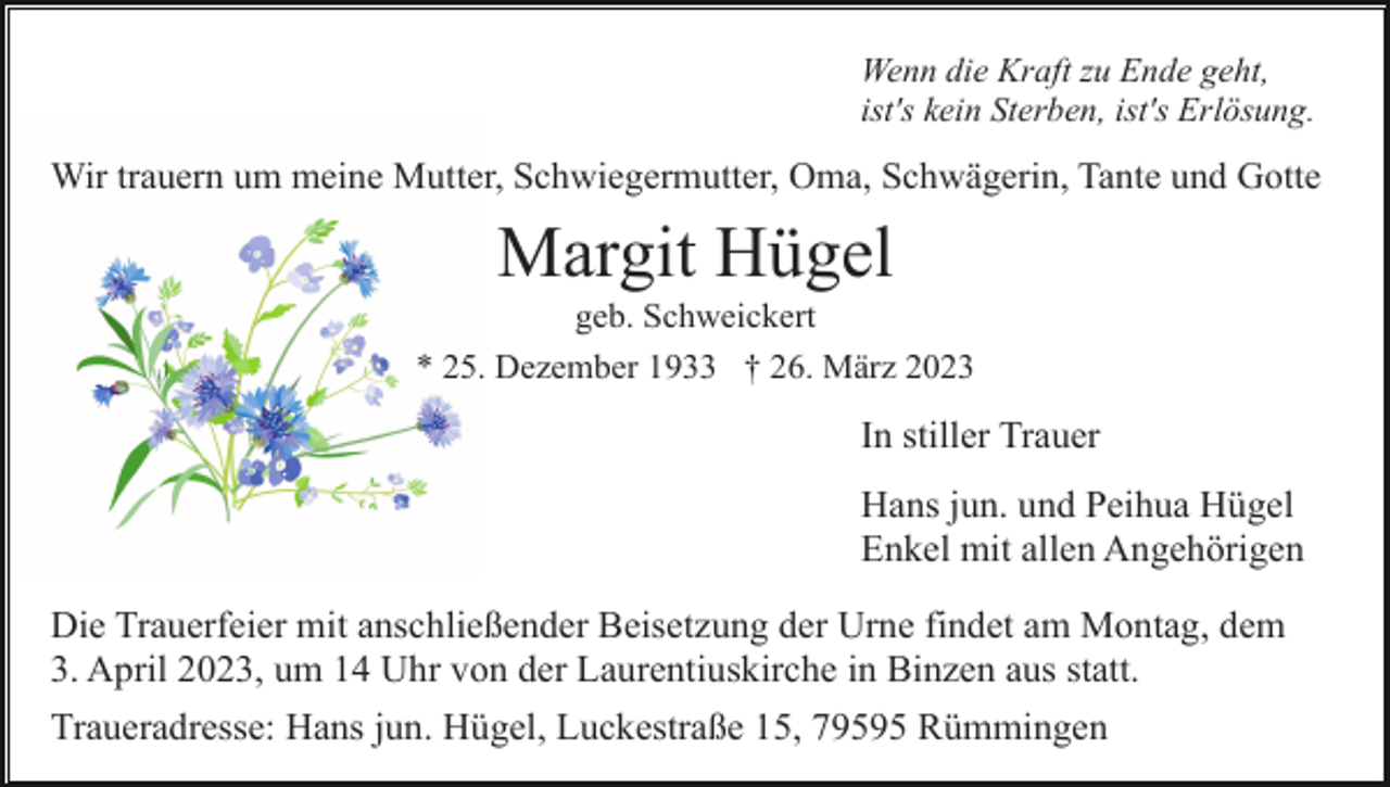 <p>Wenn die Kraft zu Ende geht,<br />ist's kein Sterben, ist's Erlösung.</p><p>Wir trauern um meine Mutter, Schwiegermutter, Oma, Schwägerin, Tante und Gotte</p><p>Margit Hügel<br />geb. Schweickert<br />* 25. Dezember 1933 † 26. März 2023</p><p>In stiller Trauer<br />Hans jun. und Peihua Hügel<br />Enkel mit allen Angehörigen<br />Die Trauerfeier mit anschließender Beisetzung der Urne findet am Montag, dem<br />3. April 2023, um 14 Uhr von der Laurentiuskirche in Binzen aus statt.<br />Traueradresse: Hans jun. Hügel, Luckestraße 15, 79595 Rümmingen</p>