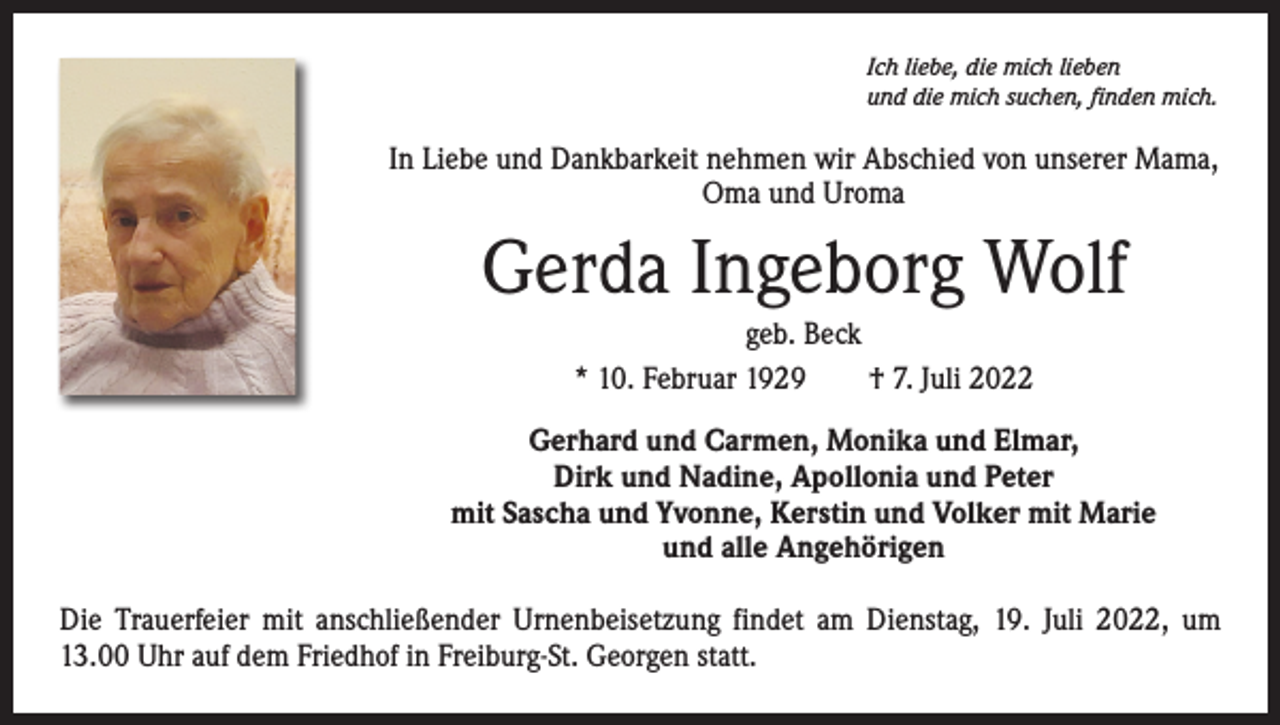 <p>Ich liebe, die mich lieben<br />und die mich suchen, finden mich.</p><p>In Liebe und Dankbarkeit nehmen wir Abschied von unserer Mama,<br />Oma und Uroma</p><p>Gerda Ingeborg Wolf<br />geb. Beck<br />* 10. Februar 1929­ † 7. Juli 2022<br />Gerhard und Carmen, Monika und Elmar,<br />Dirk und Nadine, Apollonia und Peter<br />mit Sascha und Yvonne, Kerstin und Volker mit Marie<br />und alle Angehörigen<br />Die Trauerfeier mit anschließender Urnenbeisetzung findet am Dienstag, 19. Juli 2022, um<br />13.00 Uhr auf dem Friedhof in Freiburg-St. Georgen statt.</p>