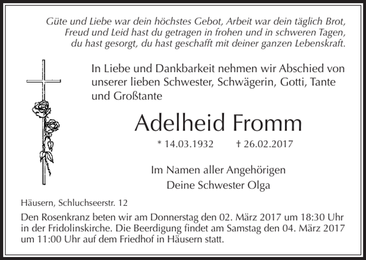<p>Güte und Liebe war dein höchstes Gebot, Arbeit war dein täglich Brot,<br />Freud und Leid hast du getragen in frohen und in schweren Tagen,<br />du hast gesorgt, du hast geschafft mit deiner ganzen Lebenskraft.</p><p>In Liebe und Dankbarkeit nehmen wir Abschied von<br />unserer lieben Schwester, Schwägerin, Gotti, Tante<br />und Großtante</p><p>Adelheid Fromm<br />* 14.03.1932</p><p>† 26.02.2017</p><p>Im Namen aller Angehörigen<br />Deine Schwester Olga<br />Häusern, Schluchseerstr. 12</p><p>Den Rosenkranz beten wir am Donnerstag den 02. März 2017 um 18:30 Uhr<br />in der Fridolinskirche. Die Beerdigung findet am Samstag den 04. März 2017<br />um 11:00 Uhr auf dem Friedhof in Häusern statt.</p>