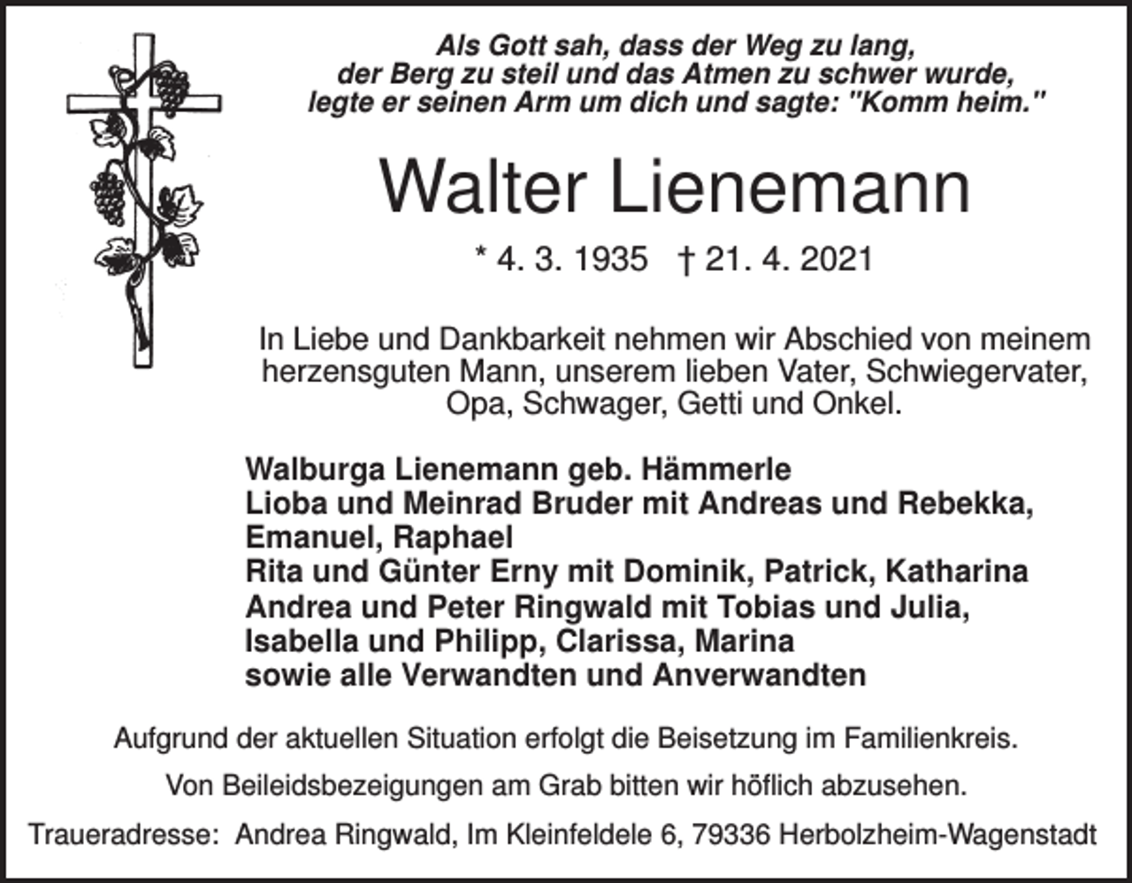 <p>Als Gott sah, dass der Weg zu lang,<br />der Berg zu steil und das Atmen zu schwer wurde,<br />legte er seinen Arm um dich und sagte: "Komm heim."</p><p>Walter Lienemann<br />* 4. 3. 1935 † 21. 4. 2021<br />In Liebe und Dankbarkeit nehmen wir Abschied von meinem<br />herzensguten Mann, unserem lieben Vater, Schwiegervater,<br />Opa, Schwager, Getti und Onkel.<br />Walburga Lienemann geb. Hämmerle<br />Lioba und Meinrad Bruder mit Andreas und Rebekka,<br />Emanuel, Raphael<br />Rita und Günter Erny mit Dominik, Patrick, Katharina<br />Andrea und Peter Ringwald mit Tobias und Julia,<br />Isabella und Philipp, Clarissa, Marina<br />sowie alle Verwandten und Anverwandten<br />Aufgrund der aktuellen Situation erfolgt die Beisetzung im Familienkreis.<br />Von Beileidsbezeigungen am Grab bitten wir höflich abzusehen.<br />Traueradresse: Andrea Ringwald, Im Kleinfeldele 6, 79336 Herbolzheim-Wagenstadt</p>