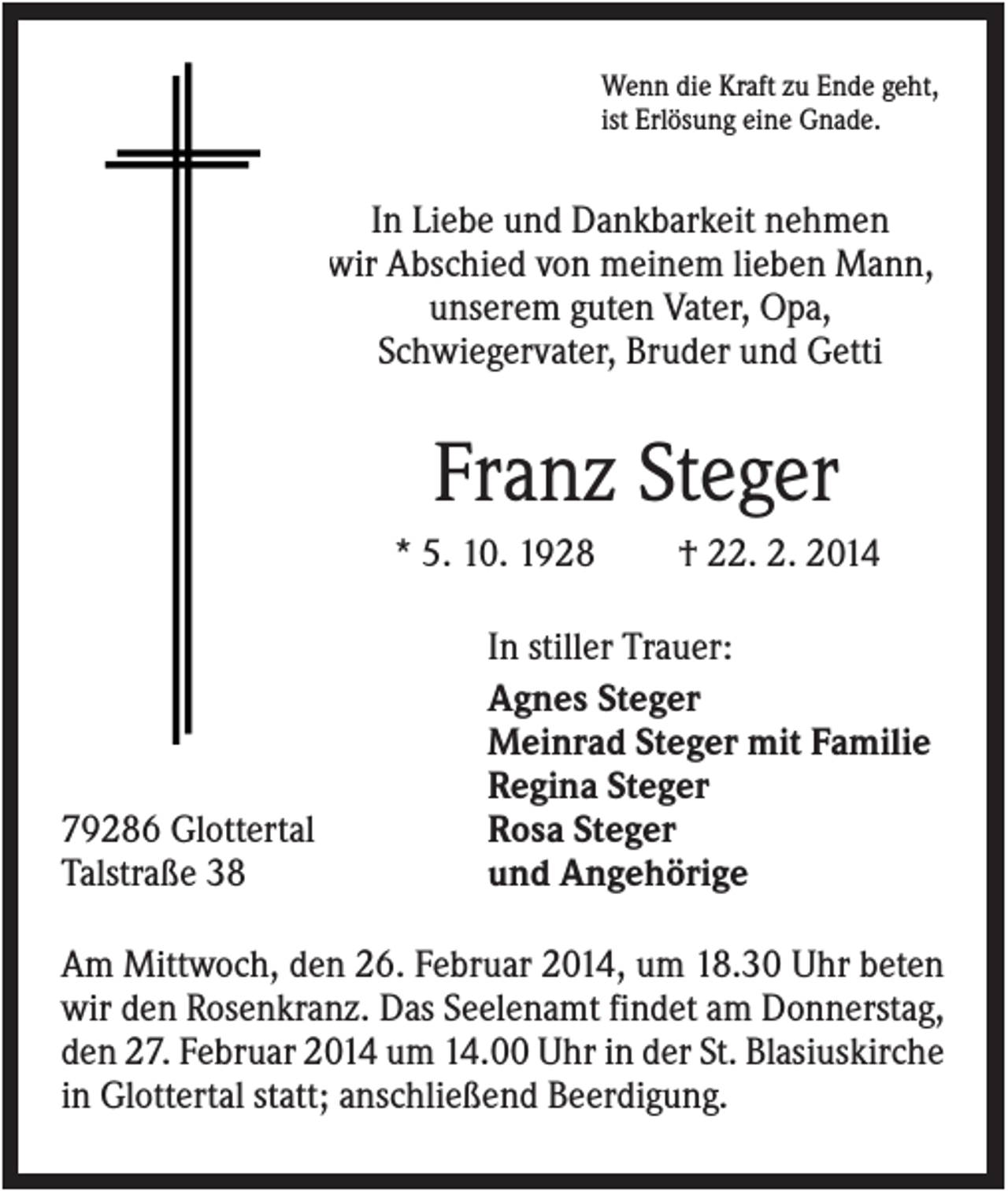 <p>Wenn die Kraft zu Ende geht,<br />ist Erlösung eine Gnade.</p><p>In Liebe und Dankbarkeit nehmen<br />wir Abschied von meinem lieben Mann,<br />unserem guten Vater, Opa,<br />Schwiegervater, Bruder und Getti</p><p>Franz Steger<br />* 5. 10. 1928</p><p>79286 Glottertal<br />Talstraße 38</p><p>† 22. 2. 2014</p><p>In stiller Trauer:<br />Agnes Steger<br />Meinrad Steger mit Familie<br />Regina Steger<br />Rosa Steger<br />und Angehörige</p><p>Am Mittwoch, den 26. Februar 2014, um 18.30 Uhr beten<br />wir den Rosenkranz. Das Seelenamt findet am Donnerstag,<br />den 27. Februar 2014 um 14.00 Uhr in der St. Blasiuskirche<br />in Glottertal statt; anschließend Beerdigung.</p>