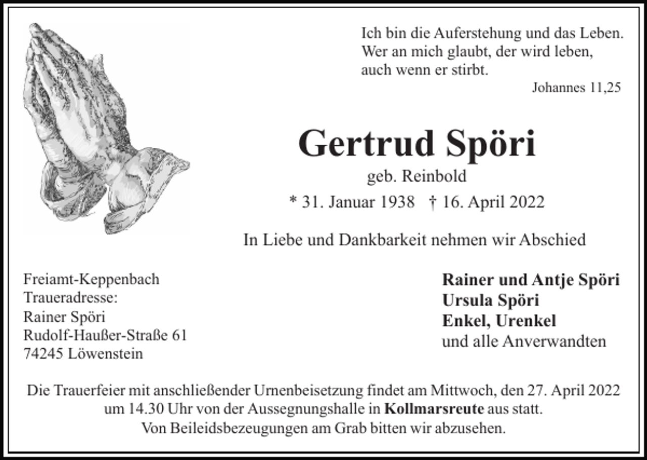 <p>Ich bin die Auferstehung und das Leben.<br />Wer an mich glaubt, der wird leben,<br />auch wenn er stirbt.<br />Johannes 11,25</p><p>Gertrud Spöri<br />geb. Reinbold<br />* 31. Januar 1938 † 16. April 2022<br />In Liebe und Dankbarkeit nehmen wir Abschied<br />Freiamt-Keppenbach<br />Traueradresse:<br />Rainer Spöri<br />Rudolf-Haußer-Straße 61<br />74245 Löwenstein</p><p>Rainer und Antje Spöri<br />Ursula Spöri<br />Enkel, Urenkel<br />und alle Anverwandten</p><p>Die Trauerfeier mit anschließender Urnenbeisetzung findet am Mittwoch, den 27. April 2022<br />um 14.30 Uhr von der Aussegnungshalle in Kollmarsreute aus statt.<br />Von Beileidsbezeugungen am Grab bitten wir abzusehen.</p>