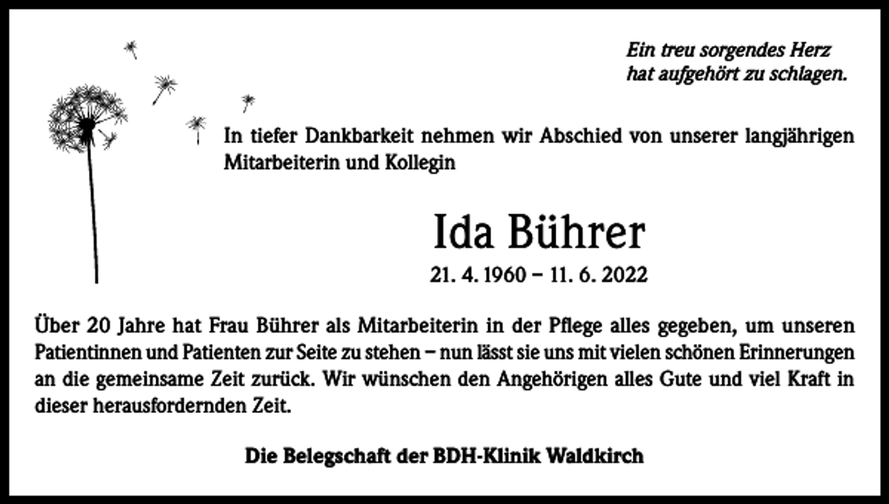 <p>Ein treu sorgendes Herz<br />hat aufgehört zu schlagen.</p><p>In tiefer Dankbarkeit nehmen wir Abschied von unserer langjährigen<br />Mitarbeiterin und Kollegin</p><p>Ida Bührer<br />21. 4. 1960 – 11. 6. 2022<br />Über 20 Jahre hat Frau Bührer als Mitarbeiterin in der Pflege alles gegeben, um unseren<br />Patientinnen und Patienten zur Seite zu stehen – nun lässt sie uns mit vielen schönen Erinnerungen<br />an die gemeinsame Zeit zurück. Wir wünschen den Angehörigen alles Gute und viel Kraft in<br />dieser herausfordernden Zeit.<br />Die Belegschaft der BDH-Klinik Waldkirch</p>