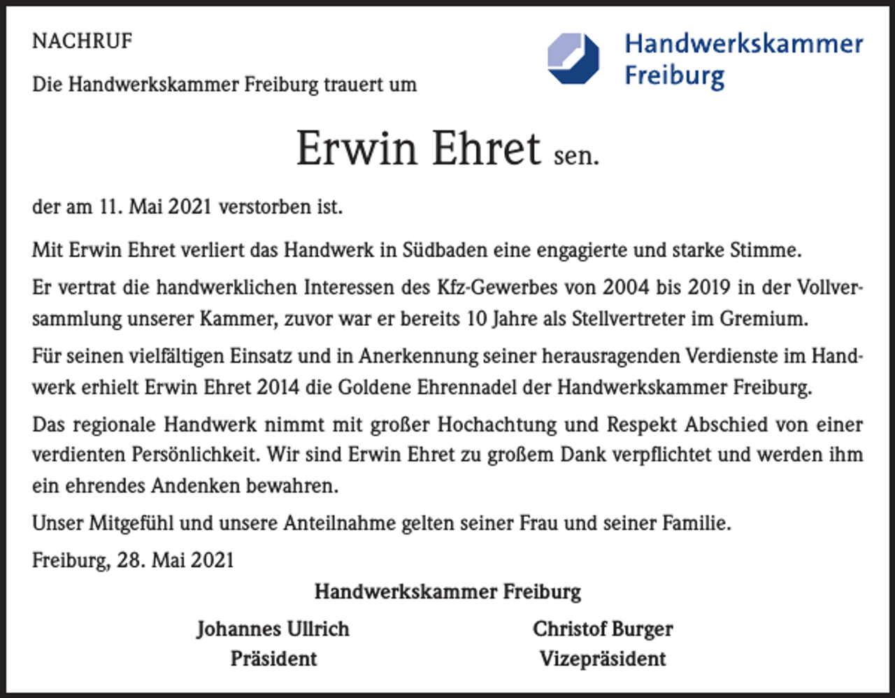 <p>NACHRUF<br />Die Handwerkskammer Freiburg trauert um</p><p>Erwin Ehret sen.<br />der am 11. Mai 2021 verstorben ist.<br />Mit Erwin Ehret verliert das Handwerk in Südbaden eine engagierte und starke Stimme.<br />Er vertrat die handwerklichen Interessen des Kfz-Gewerbes von 2004 bis 2019 in der Vollversammlung unserer Kammer, zuvor war er bereits 10 Jahre als Stellvertreter im Gremium.<br />Für seinen vielfältigen Einsatz und in Anerkennung seiner herausragenden Verdienste im Handwerk erhielt Erwin Ehret 2014 die Goldene Ehrennadel der Handwerkskammer Freiburg.<br />Das regionale Handwerk nimmt mit großer Hochachtung und Respekt Abschied von einer<br />verdienten Persönlichkeit. Wir sind Erwin Ehret zu großem Dank verpflichtet und werden ihm<br />ein ehrendes Andenken bewahren.<br />Unser Mitgefühl und unsere Anteilnahme gelten seiner Frau und seiner Familie.<br />Freiburg, 28. Mai 2021<br />Handwerkskammer Freiburg</p><p>Johannes Ullrich<br />Präsident</p><p>Christof Burger<br />Vizepräsident</p>
