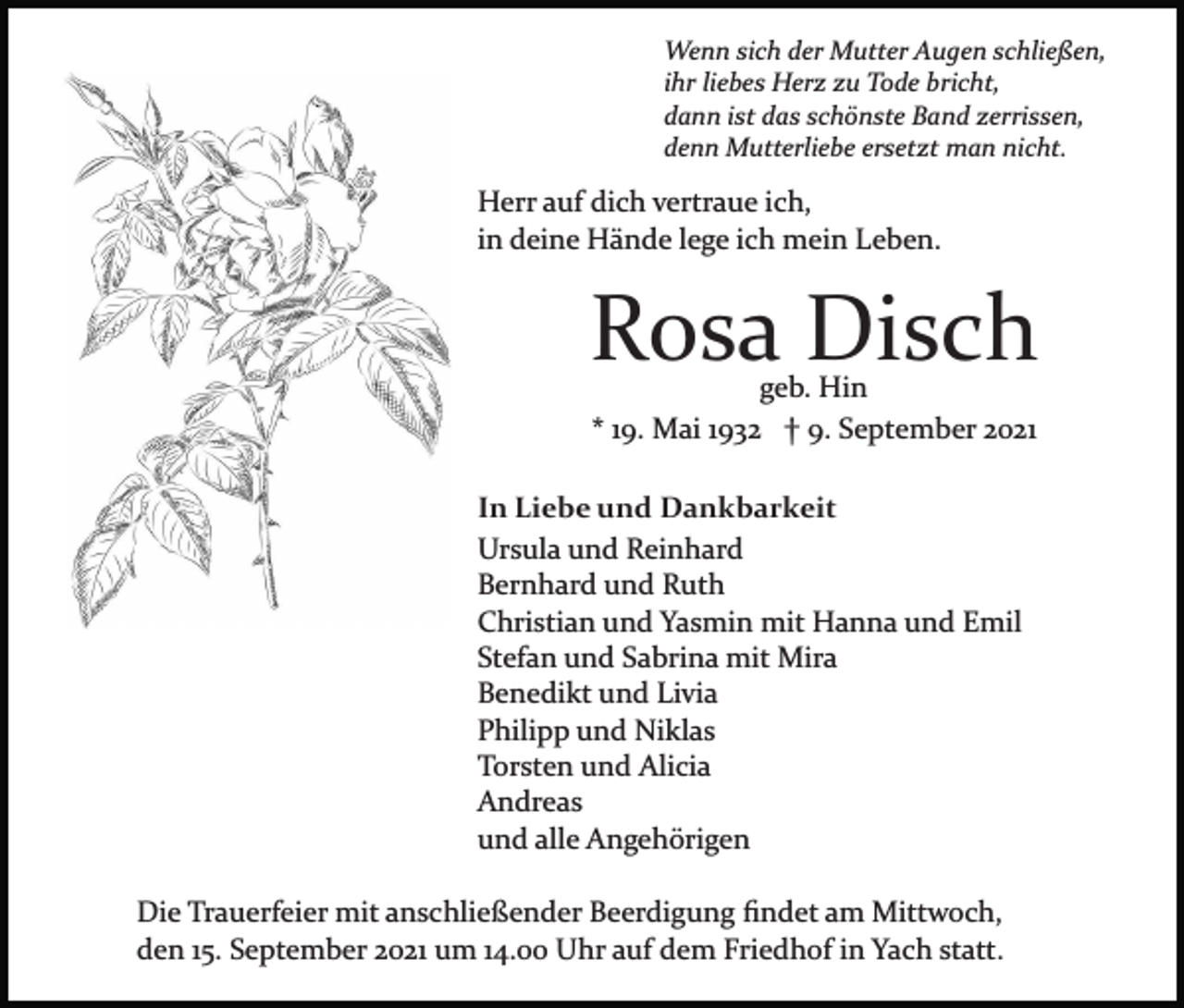 <p>Wenn sich der Mutter Augen schließen,<br />ihr liebes Herz zu Tode bricht,<br />dann ist das schönste Band zerrissen,<br />denn Mutterliebe ersetzt man nicht.</p><p>Herr auf dich vertraue ich,<br />in deine Hände lege ich mein Leben.</p><p>Rosa Disch<br />geb. Hin<br />* 19. Mai 1932 † 9. September 2021</p><p>In Liebe und Dankbarkeit<br />Ursula und Reinhard<br />Bernhard und Ruth<br />Christian und Yasmin mit Hanna und Emil<br />Stefan und Sabrina mit Mira<br />Benedikt und Livia<br />Philipp und Niklas<br />Torsten und Alicia<br />Andreas<br />und alle Angehörigen<br />Die Trauerfeier mit anschließender Beerdigung ﬁndet am Mittwoch,<br />den 15. September 2021 um 14.00 Uhr auf dem Friedhof in Yach statt.</p>