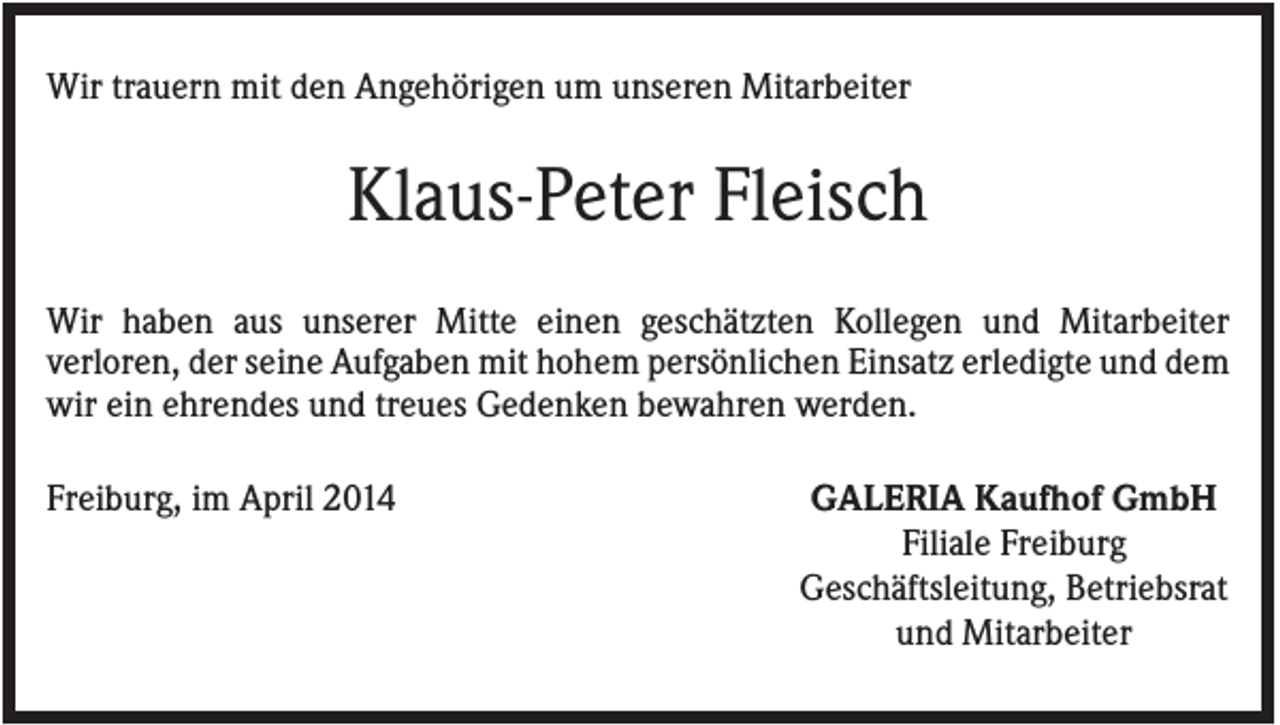 <p>Wir trauern mit den Angehörigen um unseren Mitarbeiter</p><p>Klaus-Peter Fleisch<br />Wir haben aus unserer Mitte einen geschätzten Kollegen und Mitarbeiter<br />verloren, der seine Aufgaben mit hohem persönlichen Einsatz erledigte und dem<br />wir ein ehrendes und treues Gedenken bewahren werden.<br />Freiburg, im April 2014</p><p>GALERIA Kaufhof GmbH<br />Filiale Freiburg<br />Geschäftsleitung, Betriebsrat<br />und Mitarbeiter</p>