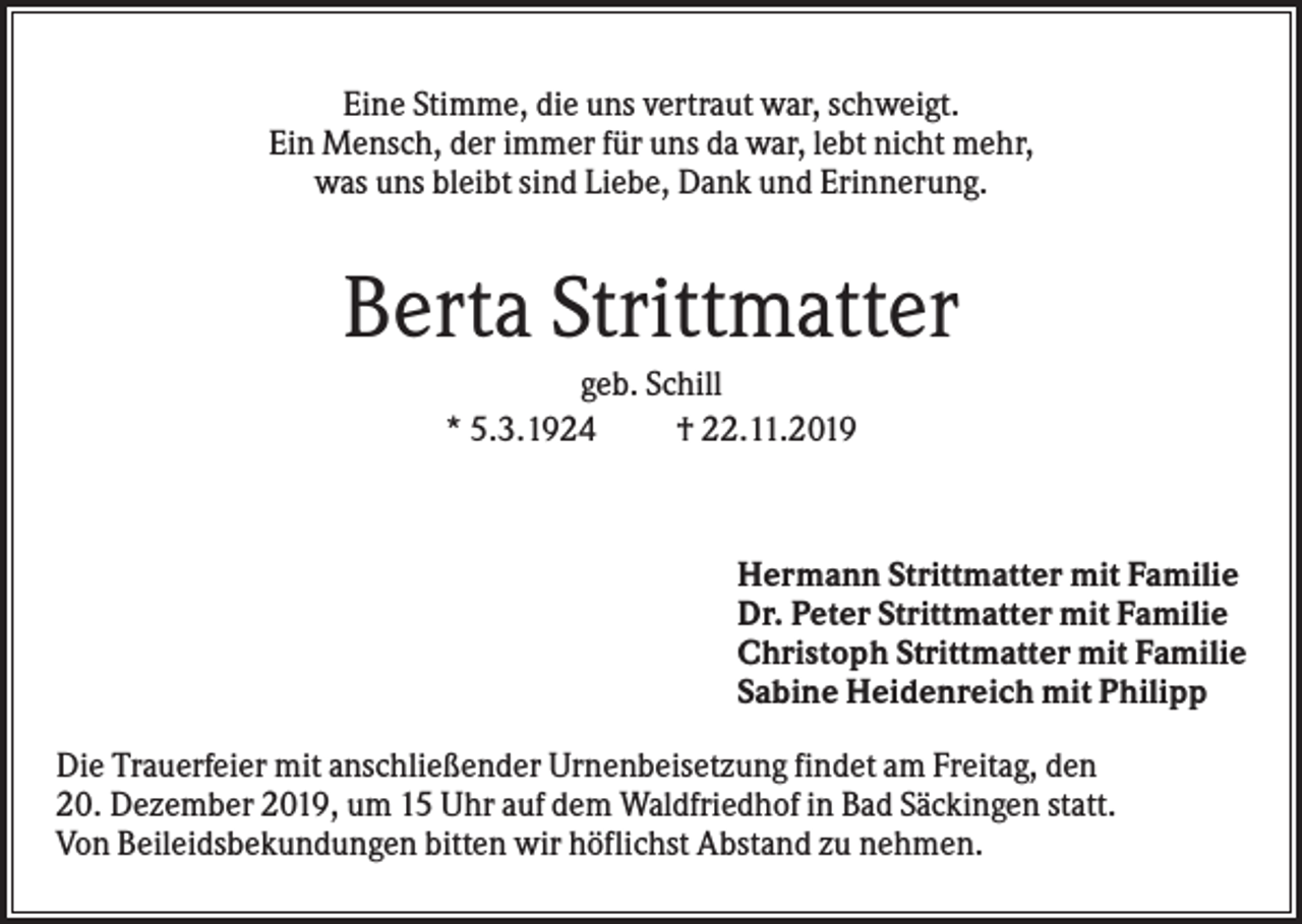 <p>Eine Stimme, die uns vertraut war, schweigt.<br />Ein Mensch, der immer für uns da war, lebt nicht mehr,<br />was uns bleibt sind Liebe, Dank und Erinnerung.</p><p>Berta Strittmatter<br />geb. Schill<br />* 5.3.1924<br />† 22.11.2019</p><p>Hermann Strittmatter mit Familie<br />Dr. Peter Strittmatter mit Familie<br />Christoph Strittmatter mit Familie<br />Sabine Heidenreich mit Philipp<br />Die Trauerfeier mit anschließender Urnenbeisetzung findet am Freitag, den<br />20. Dezember 2019, um 15 Uhr auf dem Waldfriedhof in Bad Säckingen statt.<br />Von Beileidsbekundungen bitten wir höflichst Abstand zu nehmen.</p>
