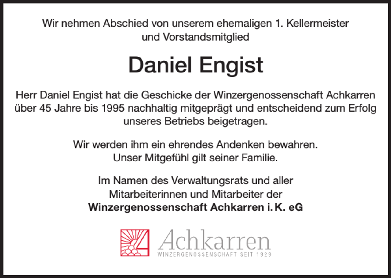 <p>Wir nehmen Abschied von unserem ehemaligen 1. Kellermeister<br />und Vorstandsmitglied</p><p>Daniel Engist<br />Herr Daniel Engist hat die Geschicke der Winzergenossenschaft Achkarren<br />über 45 Jahre bis 1995 nachhaltig mitgeprägt und entscheidend zum Erfolg<br />unseres Betriebs beigetragen.<br />Wir werden ihm ein ehrendes Andenken bewahren.<br />Unser Mitgefühl gilt seiner Familie.<br />Im Namen des Verwaltungsrats und aller<br />Mitarbeiterinnen und Mitarbeiter der<br />Winzergenossenschaft Achkarren i. K. eG</p>