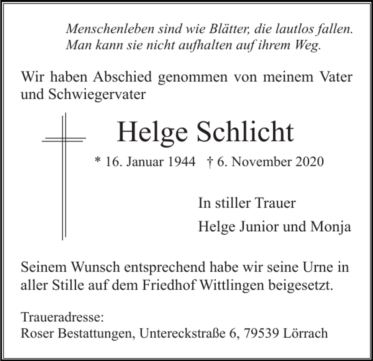<p>Menschenleben sind wie Blätter, die lautlos fallen.<br />Man kann sie nicht aufhalten auf ihrem Weg.</p><p>Wir haben Abschied genommen von meinem Vater<br />und Schwiegervater</p><p>Helge Schlicht<br />* 16. Januar 1944 † 6. November 2020</p><p>In stiller Trauer<br />Helge Junior und Monja<br />Seinem Wunsch entsprechend habe wir seine Urne in<br />aller Stille auf dem Friedhof Wittlingen beigesetzt.<br />Traueradresse:<br />Roser Bestattungen, Untereckstraße 6, 79539 Lörrach</p>
