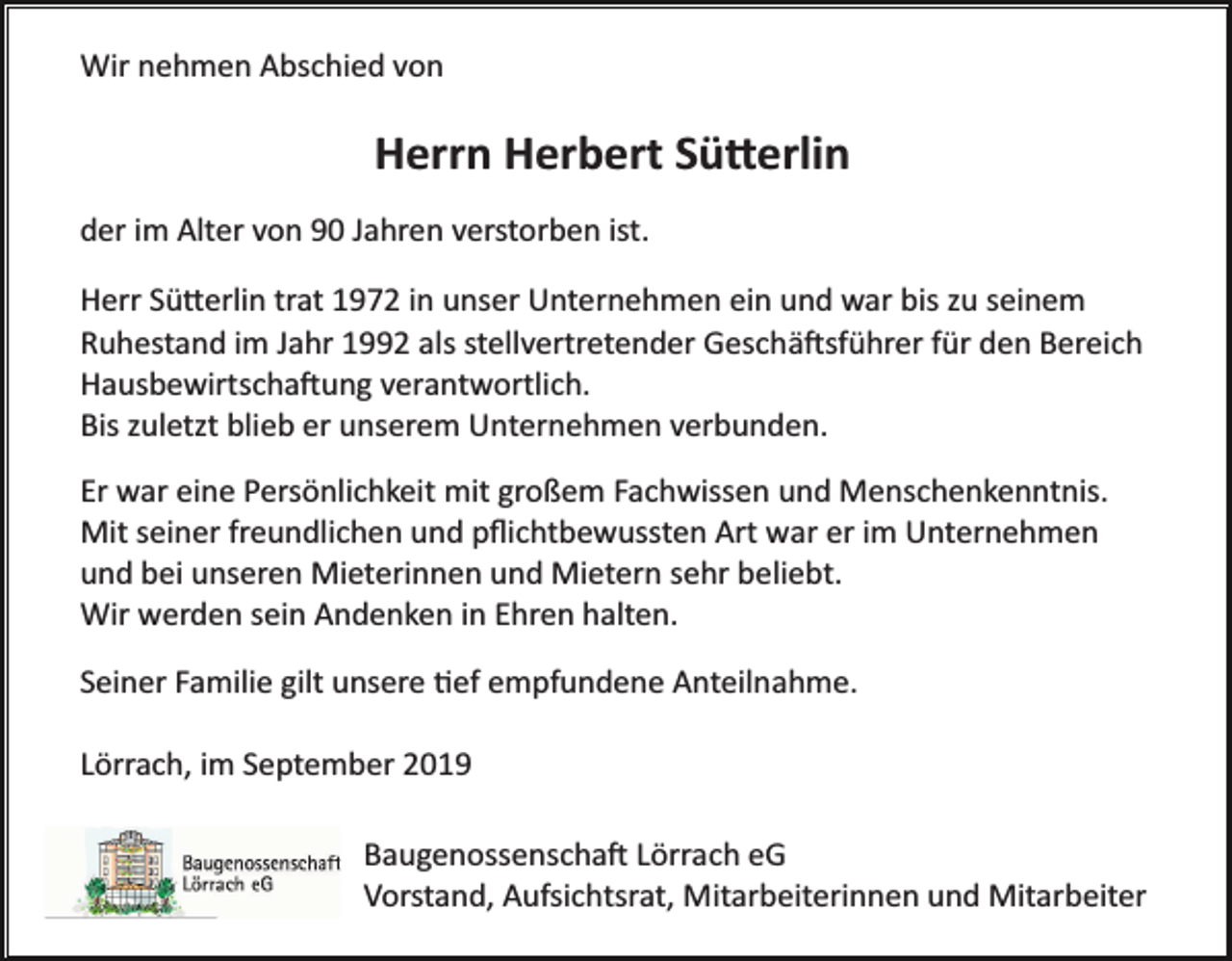 <p>Wir nehmen Abschied von</p><p>Herrn Herbert Sü�erlin<br />der im Alter von 90 Jahren verstorben ist.<br />Herr Sü�erlin trat 1972 in unser Unternehmen ein und war bis zu seinem<br />Ruhestand im Jahr 1992 als stellvertretender Geschä�sführer für den Bereich<br />Hausbewirtscha�ung verantwortlich.<br />Bis zuletzt blieb er unserem Unternehmen verbunden.<br />Er war eine Persönlichkeit mit großem Fachwissen und Menschenkenntnis.<br />Mit seiner freundlichen und pﬂichtbewussten Art war er im Unternehmen<br />und bei unseren Mieterinnen und Mietern sehr beliebt.<br />Wir werden sein Andenken in Ehren halten.<br />Seiner Familie gilt unsere �ef empfundene Anteilnahme.<br />Lörrach, im September 2019<br />Baugenossenscha� Lörrach eG<br />Vorstand, Aufsichtsrat, Mitarbeiterinnen und Mitarbeiter</p>