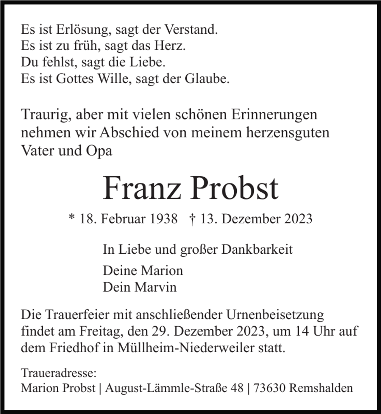 <p>Es ist Erlösung, sagt der Verstand.<br />Es ist zu früh, sagt das Herz.<br />Du fehlst, sagt die Liebe.<br />Es ist Gottes Wille, sagt der Glaube.</p><p>Traurig, aber mit vielen schönen Erinnerungen<br />nehmen wir Abschied von meinem herzensguten<br />Vater und Opa</p><p>Franz Probst<br />* 18. Februar 1938 † 13. Dezember 2023<br />In Liebe und großer Dankbarkeit<br />Deine Marion<br />Dein Marvin<br />Die Trauerfeier mit anschließender Urnenbeisetzung<br />findet am Freitag, den 29. Dezember 2023, um 14 Uhr auf<br />dem Friedhof in Müllheim-Niederweiler statt.<br />Traueradresse:<br />Marion Probst | August-Lämmle-Straße 48 | 73630 Remshalden</p>