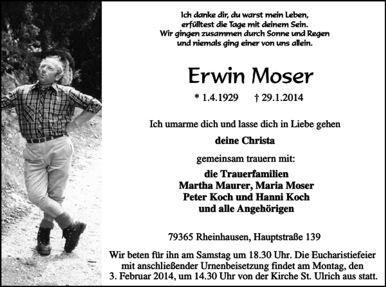 <p>Ich danke dir, du warst mein Leben,<br />erfülltest die Tage mit deinem Sein.<br />Wir gingen zusammen durch Sonne und Regen<br />und niemals ging einer von uns allein.</p><p>Erwin Moser<br />* 1.4.1929</p><p>† 29.1.2014</p><p>Ich umarme dich und lasse dich in Liebe gehen</p><p>deine Christa<br />gemeinsam trauern mit:<br />die Trauerfamilien<br />Martha Maurer, Maria Moser<br />Peter Koch und Hanni Koch<br />und alle Angehörigen<br />79365 Rheinhausen, Hauptstraße 139<br />Wir beten für ihn am Samstag um 18.30 Uhr. Die Eucharistiefeier<br />mit anschließender Urnenbeisetzung findet am Montag, den<br />3. Februar 2014, um 14.30 Uhr von der Kirche St. Ulrich aus statt.</p>