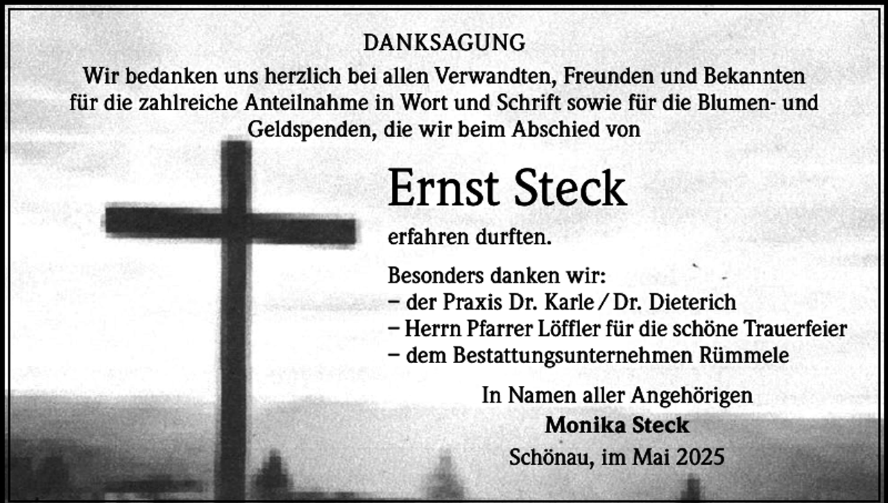 <p>DANKSAGUNG<br />Wir bedanken uns herzlich bei allen Verwandten, Freunden und Bekannten<br />für die zahlreiche Anteilnahme in Wort und Schrift sowie für die Blumen- und<br />Geldspenden, die wir beim Abschied von</p><p>Ernst Steck<br />erfahren durften.<br />Besonders danken wir:<br />– der Praxis Dr. Karle / Dr. Dieterich<br />– Herrn Pfarrer Löffler für die schöne Trauerfeier<br />– dem Bestattungsunternehmen Rümmele<br />In Namen aller Angehörigen<br />Monika Steck<br />Schönau, im Mai 2025</p>