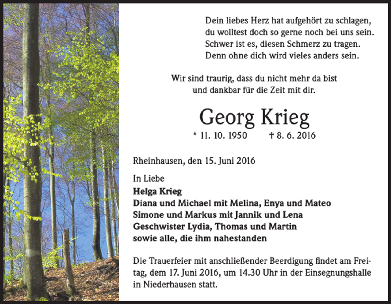 <p>Dein liebes Herz hat aufgehört zu schlagen,<br />du wolltest doch so gerne noch bei uns sein.<br />Schwer ist es, diesen Schmerz zu tragen.<br />Denn ohne dich wird vieles anders sein.<br />Wir sind traurig, dass du nicht mehr da bist<br />und dankbar für die Zeit mit dir.</p><p>Georg Krieg</p><p>* 11. 10. 1950</p><p>† 8. 6. 2016</p><p>Rheinhausen, den 15. Juni 2016<br />In Liebe<br />Helga Krieg<br />Diana und Michael mit Melina, Enya und Mateo<br />Simone und Markus mit Jannik und Lena<br />Geschwister Lydia, Thomas und Martin<br />sowie alle, die ihm nahestanden<br />Die Trauerfeier mit anschließender Beerdigung findet am Freitag, dem 17. Juni 2016, um 14.30 Uhr in der Einsegnungshalle<br />in Niederhausen statt.</p>